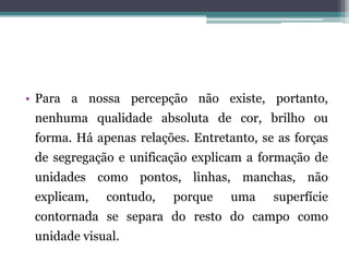 • Para a nossa percepção não existe, portanto,
nenhuma qualidade absoluta de cor, brilho ou
forma. Há apenas relações. Entretanto, se as forças
de segregação e unificação explicam a formação de
unidades como pontos, linhas, manchas, não
explicam, contudo, porque uma superfície
contornada se separa do resto do campo como
unidade visual.
 