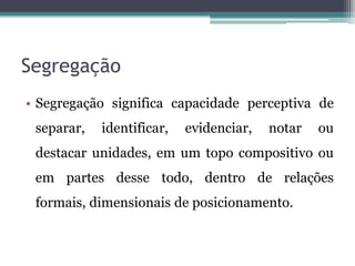 Segregação
• Segregação significa capacidade perceptiva de
separar, identificar, evidenciar, notar ou
destacar unidades, em um topo compositivo ou
em partes desse todo, dentro de relações
formais, dimensionais de posicionamento.
 