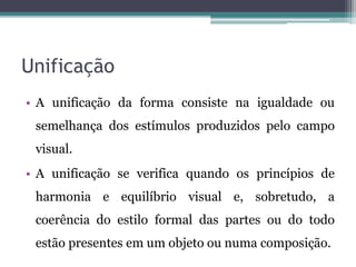 Unificação
• A unificação da forma consiste na igualdade ou
semelhança dos estímulos produzidos pelo campo
visual.
• A unificação se verifica quando os princípios de
harmonia e equilíbrio visual e, sobretudo, a
coerência do estilo formal das partes ou do todo
estão presentes em um objeto ou numa composição.
 