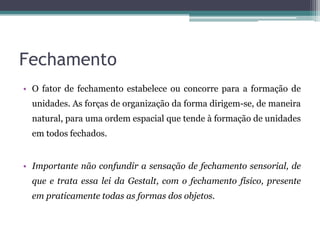 Fechamento
• O fator de fechamento estabelece ou concorre para a formação de
unidades. As forças de organização da forma dirigem-se, de maneira
natural, para uma ordem espacial que tende à formação de unidades
em todos fechados.
• Importante não confundir a sensação de fechamento sensorial, de
que e trata essa lei da Gestalt, com o fechamento físico, presente
em praticamente todas as formas dos objetos.
 