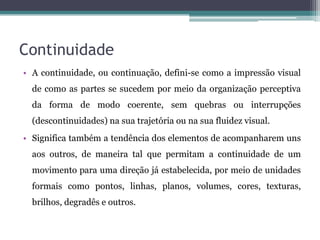 Continuidade
• A continuidade, ou continuação, defini-se como a impressão visual
de como as partes se sucedem por meio da organização perceptiva
da forma de modo coerente, sem quebras ou interrupções
(descontinuidades) na sua trajetória ou na sua fluidez visual.
• Significa também a tendência dos elementos de acompanharem uns
aos outros, de maneira tal que permitam a continuidade de um
movimento para uma direção já estabelecida, por meio de unidades
formais como pontos, linhas, planos, volumes, cores, texturas,
brilhos, degradês e outros.
 