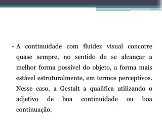 • A continuidade com fluidez visual concorre
quase sempre, no sentido de se alcançar a
melhor forma possível do objeto, a forma mais
estável estruturalmente, em termos perceptivos.
Nesse caso, a Gestalt a qualifica utilizando o
adjetivo de boa continuidade ou boa
continuação.
 
