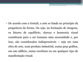 • De acordo com a Gestalt, a arte se funda no princípio da
pregnância da forma. Ou seja, na formação de imagens,
os fatores de equilíbrio, clareza e harmonia visual
constituem para o ser humano uma necessidade e, por
isso, são considerados indispensáveis – seja em uma
obra de arte, num produto industrial, numa peça gráfica,
em um edifício, numa escultura ou em qualquer tipo de
manifestação visual.
 