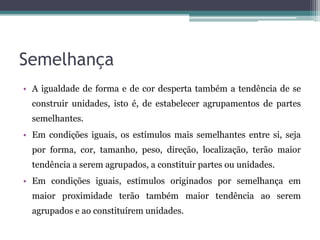 Semelhança
• A igualdade de forma e de cor desperta também a tendência de se
construir unidades, isto é, de estabelecer agrupamentos de partes
semelhantes.
• Em condições iguais, os estímulos mais semelhantes entre si, seja
por forma, cor, tamanho, peso, direção, localização, terão maior
tendência a serem agrupados, a constituir partes ou unidades.
• Em condições iguais, estímulos originados por semelhança em
maior proximidade terão também maior tendência ao serem
agrupados e ao constituírem unidades.
 