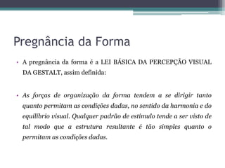 Pregnância da Forma
• A pregnância da forma é a LEI BÁSICA DA PERCEPÇÃO VISUAL
DA GESTALT, assim definida:
• As forças de organização da forma tendem a se dirigir tanto
quanto permitam as condições dadas, no sentido da harmonia e do
equilíbrio visual. Qualquer padrão de estímulo tende a ser visto de
tal modo que a estrutura resultante é tão simples quanto o
permitam as condições dadas.
 