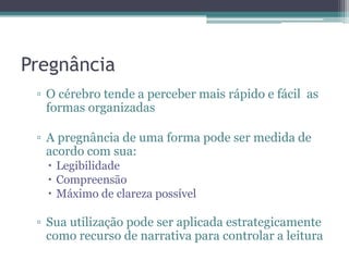 Pregnância
▫ O cérebro tende a perceber mais rápido e fácil as
formas organizadas
▫ A pregnância de uma forma pode ser medida de
acordo com sua:
 Legibilidade
 Compreensão
 Máximo de clareza possível
▫ Sua utilização pode ser aplicada estrategicamente
como recurso de narrativa para controlar a leitura
 