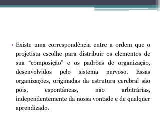 • Existe uma correspondência entre a ordem que o
projetista escolhe para distribuir os elementos de
sua “composição” e os padrões de organização,
desenvolvidos pelo sistema nervoso. Essas
organizações, originadas da estrutura cerebral são
pois, espontâneas, não arbitrárias,
independentemente da nossa vontade e de qualquer
aprendizado.
 