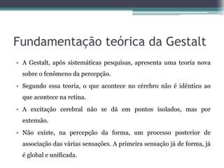 Fundamentação teórica da Gestalt
• A Gestalt, após sistemáticas pesquisas, apresenta uma teoria nova
sobre o fenômeno da percepção.
• Segundo essa teoria, o que acontece no cérebro não é idêntico ao
que acontece na retina.
• A excitação cerebral não se dá em pontos isolados, mas por
extensão.
• Não existe, na percepção da forma, um processo posterior de
associação das várias sensações. A primeira sensação já de forma, já
é global e unificada.
 