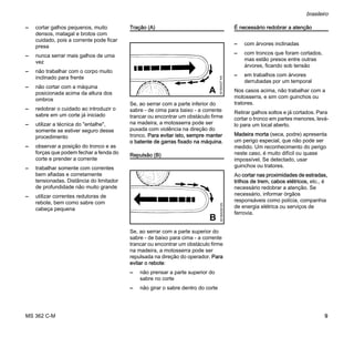MS 362 C-M
brasileiro
9
– cortar galhos pequenos, muito
densos, matagal e brotos com
cuidado, pois a corrente pode ficar
presa
– nunca serrar mais galhos de uma
vez
– não trabalhar com o corpo muito
inclinado para frente
– não cortar com a máquina
posicionada acima da altura dos
ombros
– redobrar o cuidado ao introduzir o
sabre em um corte já iniciado
– utilizar a técnica do "entalhe",
somente se estiver seguro desse
procedimento
– observar a posição do tronco e as
forças que podem fechar a fenda do
corte e prender a corrente
– trabalhar somente com correntes
bem afiadas e corretamente
tensionadas. Distância do limitador
de profundidade não muito grande
– utilizar correntes redutoras de
rebote, bem como sabre com
cabeça pequena
Tração (A)
Se, ao serrar com a parte inferior do
sabre - de cima para baixo - a corrente
trancar ou encontrar um obstáculo firme
na madeira, a motosserra pode ser
puxada com violência na direção do
tronco. Para evitar isto, sempre manter
o batente de garras fixado na máquina.
Repulsão (B)
Se, ao serrar com a parte superior do
sabre - de baixo para cima - a corrente
trancar ou encontrar um obstáculo firme
na madeira, a motosserra pode ser
repulsada na direção do operador. Para
evitar o rebote:
– não prensar a parte superior do
sabre no corte
– não girar o sabre dentro do corte
É necessário redobrar a atenção
– com árvores inclinadas
– com troncos que foram cortados,
mas estão presos entre outras
árvores, ficando sob tensão
– em trabalhos com árvores
derrubadas por um temporal
Nos casos acima, não trabalhar com a
motosserra, e sim com guinchos ou
tratores.
Retirar galhos soltos e já cortados. Para
cortar o tronco em partes menores, levá-
lo para um local aberto.
Madeira morta (seca, podre) apresenta
um perigo especial, que não pode ser
medido. Um reconhecimento do perigo
neste caso, é muito difícil ou quase
impossível. Se detectado, usar
guinchos ou tratores.
Ao cortar nas proximidades de estradas,
trilhos de trem, cabos elétricos, etc., é
necessário redobrar a atenção. Se
necessário, informar órgãos
responsáveis como polícia, companhia
de energia elétrica ou serviços de
ferrovia.
001BA037KN
A
001BA038KN
B
 