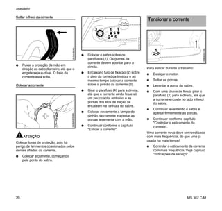 MS 362 C-M
brasileiro
20
Soltar o freio da corrente
N Puxar a proteção da mão em
direção ao cabo dianteiro, até que o
engate seja audível. O freio da
corrente está solto.
Colocar a corrente
ATENÇÃO
Colocar luvas de proteção, pois há
perigo de ferimentos ocasionados pelos
dentes afiados da corrente.
N Colocar a corrente, começando
pela ponta do sabre.
N Colocar o sabre sobre os
parafusos (1). Os gumes da
corrente devem apontar para a
direita.
N Encaixar o furo de fixação (2) sobre
o pino da corrediça tensora e ao
mesmo tempo colocar a corrente
sobre o pinhão da corrente (3).
N Girar o parafuso (4) para a direita,
até que a corrente ainda fique só
um pouco solta embaixo e as
pontas dos elos de tração se
encaixem na ranhura do sabre.
N Colocar novamente a tampa do
pinhão da corrente e apertar as
porcas levemente com a mão.
N Continuar conforme o capítulo
"Esticar a corrente".
Para esticar durante o trabalho:
N Desligar o motor.
N Soltar as porcas.
N Levantar a ponta do sabre.
N Com uma chave de fenda girar o
parafuso (1) para a direita, até que
a corrente encoste no lado inferior
do sabre.
N Continuar levantando o sabre e
apertar firmemente as porcas.
N Continuar conforme capítulo
"Controlar o esticamento da
corrente".
Uma corrente nova deve ser reesticada
com mais frequência, do que uma já
usada há mais tempo!
N Controlar o esticamento da corrente
com mais frequência. Veja capítulo
"Indicações de serviço".
001BA186KN143BA003KN
3 11
2 4
001BA187KN
Tensionar a corrente
1
133BA024KN
 