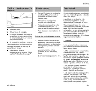 MS 362 C-M
brasileiro
21
N Desligar o motor.
N Colocar luvas de proteção.
N A corrente deve estar sem folga na
parte inferior do sabre, e com o freio
da corrente solto, deve ser possível
girá-la sobre o sabre.
N Se necessário, reesticar a corrente.
Uma corrente nova deve ser reesticada
com mais frequência do que uma já
usada há mais tempo.
N Verificar mais vezes o
tensionamento da corrente. Veja o
capítulo "Indicações de serviços".
– Atenção! A mistura de combustível
envelhece. Misturar somente a
quantidade necessária para o
trabalho diário.
– Armazená-la em recipientes
próprios para combustível.
– Ao trabalhar com gasolina, evitar
contato direto com a pele e a
inalação dos vapores de gasolina.
– Após abastecer, limpar a tampa do
tanque.
Colocar óleo lubrificante para corrente
– Sempre manter o tanque de óleo
abastecido, caso contrário o sabre
e a corrente podem ser danificados
e a segurança pode ser colocada
em risco.
– Usar somente óleo de boa
qualidade. Nunca utilizar óleo
usado.
– Evitar o contato da pele com o óleo.
O motor dois tempos deve ser operado
com uma mistura de gasolina e óleo de
motor dois tempos.
A qualidade do combustível é de
fundamental importância para o
desempenho e durabilidade do motor.
Misturar a gasolina e o óleo para
motores dois tempos STIHL, ou na falta
deste, usar óleo para motores
refrigerados a ar, num recipiente próprio
para combustível. Em decorrência de
variações que podem existir na
composição da gasolina, a STIHL faz as
seguintes recomendações:
1. Gasolina
1.1. A gasolina brasileira é composta
por uma mistura de hidrocarbonetos e
álcool (etanol anidro).
1.2. Na gasolina existem componentes
que se deterioram com o tempo,
principalmente pela ação do calor e da
luz. Por isto, mantenha a gasolina em
local fresco, arejado, protegida contra a
luz e o sol, em recipientes fechados e
não transparentes. Não é conveniente
estocar a gasolina por mais de 30 dias.
1.3. A gasolina aditivada possui um
percentual de aditivos na sua
composição, cuja função é limpar o
motor e melhorar a combustão.
1.4. É recomendável o uso da gasolina
aditivada nos produtos STIHL com
motor dois tempos. Porém, deve-se
observar que os motores dos produtos
STIHL, que já tenham trabalhado
anteriormente com gasolina comum
Verificar o tensionamento da
corrente
143BA007KN
Abastecimento Combustível
 