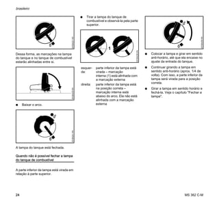 MS 362 C-M
brasileiro
24
Dessa forma, as marcações na tampa
do tanque e no tanque de combustível
estarão alinhadas entre si.
N Baixar o arco.
A tampa do tanque está fechada.
Quando não é possível fechar a tampa
do tanque de combustível
A parte inferior da tampa está virada em
relação à parte superior.
N Tirar a tampa do tanque de
combustível e observá-la pela parte
superior.
N Colocar a tampa e girar em sentido
anti-horário, até que ela encaixe no
ajuste da entrada do tanque.
N Continuar girando a tampa em
sentido anti-horário (aprox. 1/4 de
volta). Com isso, a parte inferior da
tampa será virada para a posição
correta.
N Girar a tampa em sentido horário e
fechá-la. Veja o capítulo "Fechar a
tampa".
001BA231KN001BA235KN001BA241KN
esquer-
da:
parte inferior da tampa está
virada – marcação
interna (1) está alinhada com
a marcação externa
direita: parte inferior da tampa está
na posição correta –
marcação interna está
abaixo do arco. Ela não está
alinhada com a marcação
externa
1
001BA238KN
001BA239KN
 
