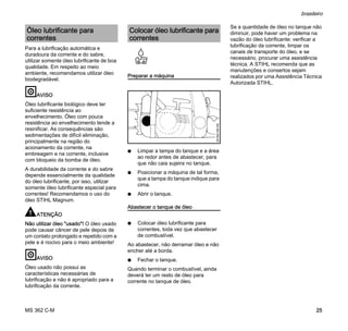 MS 362 C-M
brasileiro
25
Para a lubrificação automática e
duradoura da corrente e do sabre,
utilizar somente óleo lubrificante de boa
qualidade. Em respeito ao meio
ambiente, recomendamos utilizar óleo
biodegradável.
AVISO
Óleo lubrificante biológico deve ter
suficiente resistência ao
envelhecimento. Óleo com pouca
resistência ao envelhecimento tende a
resinificar. As consequências são
sedimentações de difícil eliminação,
principalmente na região do
acionamento da corrente, na
embreagem e na corrente, inclusive
com bloqueio da bomba de óleo.
A durabilidade da corrente e do sabre
depende essencialmente da qualidade
do óleo lubrificante, por isso, utilizar
somente óleo lubrificante especial para
correntes! Recomendamos o uso do
óleo STIHL Magnum.
ATENÇÃO
Não utilizar óleo "usado"! O óleo usado
pode causar câncer de pele depois de
um contato prolongado e repetido com a
pele e é nocivo para o meio ambiente!
AVISO
Óleo usado não possui as
características necessárias de
lubrificação e não é apropriado para a
lubrificação da corrente.
Preparar a máquina
N Limpar a tampa do tanque e a área
ao redor antes de abastecer, para
que não caia sujeira no tanque.
N Posicionar a máquina de tal forma,
que a tampa do tanque indique para
cima.
N Abrir o tanque.
Abastecer o tanque de óleo
N Colocar óleo lubrificante para
correntes, toda vez que abastecer
de combustível.
Ao abastecer, não derramar óleo e não
encher até a borda.
N Fechar o tanque.
Quando terminar o combustível, ainda
deverá ter um resto de óleo para
corrente no tanque de óleo.
Se a quantidade de óleo no tanque não
diminuir, pode haver um problema na
vazão do óleo lubrificante: verificar a
lubrificação da corrente, limpar os
canais de transporte do óleo, e se
necessário, procurar uma assistência
técnica. A STIHL recomenda que as
manutenções e consertos sejam
realizados por uma Assistência Técnica
Autorizada STIHL.
Óleo lubrificante para
correntes
Colocar óleo lubrificante para
correntes
001BA158KN
 
