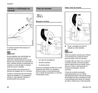 MS 362 C-M
brasileiro
26
A corrente sempre deve lançar um
pouco de óleo.
AVISO
Nunca trabalhar sem lubrificação da
corrente! O conjunto de corte é
destruído irreparavelmente em pouco
tempo com a corrente em movimento a
seco. Verificar sempre a lubrificação da
corrente e o nível de óleo no tanque
antes de iniciar o trabalho.
Cada corrente nova precisa de um
período de rodagem de 2 a 3 minutos.
Verificar o tensionamento da corrente
depois da rodagem e, se necessário,
corrigí-lo. Veja capítulo "Verificar o
tensionamento da corrente".
Bloquear a corrente
– em caso de emergência
– durante a partida
– na marcha lenta
Empurrar a proteção da mão com a mão
esquerda para frente, em direção à
ponta do sabre ou automaticamente
com o rebote da motosserra: a corrente
é bloqueada e pára.
Soltar o freio da corrente
N Puxar a proteção da mão em
direção ao cabo dianteiro.
AVISO
Antes de acelerar (exceto para verificar
o funcionamento) e antes de serrar,
deve-se soltar o freio da corrente.
A rotação alta do motor com o freio da
corrente acionado (corrente parada),
mesmo depois de pouco tempo, leva a
danos no motor e acionamento da
corrente (embreagem, freio da
corrente).
O freio da corrente é acionado
automaticamente com um rebote
suficientemente forte. Através da inércia
da proteção da mão, a proteção da mão
é arremessada para frente em direção
ao sabre, mesmo que a mão esquerda
Verificar a lubrificação da
corrente
143BA024KN
Freio da corrente
143BA011KN
143BA012KN
 