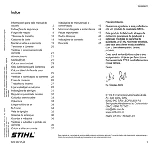 ManualdeinstruçõesoriginalImpressoempapelbranqueadosemcloro.
Astintasdeimpressãocontêmóleosvegetais,papelé
reciclável.
©ANDREASSTIHLAG&Co.KG,2014
0458-154-1521-A.VA3.K14.
0000006639_002_BR
MS 362 C-M
brasileiro
1
{ Este manual de instruções de serviços está protegido por direitos autorais. Todos os direitos são reservados, especialmente o
direito de reprodução, tradução e processamento em sistemas eletrônicos.
Índice
Prezado Cliente,
Queremos agradecer a sua preferência
por um produto de qualidade STIHL.
Este produto foi fabricado através de
modernos processos de produção e
extensas medidas de garantia da
qualidade. A STIHL não mede esforços,
para que seu cliente esteja satisfeito
com o bom desempenho de seu
produto.
Caso você tenha dúvidas sobre o seu
equipamento, dirija-se por favor à sua
Concessionária STIHL ou diretamente à
nossa fábrica.
Grato
Dr. Nikolas Stihl
STIHL Ferramentas Motorizadas Ltda.
Av. São Borja, 3000
93032-000 SÃO LEOPOLDO-RS
Serviço de Atendimento ao Consumidor
(SAC): 0800 707 5001
info@stihl.com.br
www.stihl.com.br
CNPJ: 87.235.172/0001-22
Informações para este manual do
usuário 2
Indicações de segurança 3
Forças de reação 8
Técnicas de trabalho 10
Conjunto de corte 18
Montar o sabre e a corrente 19
Tensionar a corrente 20
Verificar o tensionamento da
corrente 21
Abastecimento 21
Combustível 21
Colocar combustível 23
Óleo lubrificante para correntes 25
Colocar óleo lubrificante para
correntes 25
Verificar a lubrificação da corrente 26
Freio da corrente 26
Trabalho no inverno 27
Ligar e desligar a máquina 28
Indicações de serviços 31
Regular a quantidade de óleo 32
Cuidados com o sabre 33
Cobertura 33
Limpar o filtro de ar 34
M-Tronic 34
Vela de ignição 35
Sistema de arranque 36
Guardar a máquina 36
Verificar e substituir o pinhão da
corrente 36
Cuidar e afiar a corrente 37
Indicações de manutenção e
conservação 42
Minimizar desgaste e evitar danos 44
Peças importantes 45
Dados técnicos 46
Indicações de conserto 47
Descarte 47
 