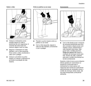 MS 362 C-M
brasileiro
29
Sobre o chão
N Colocar a motosserra numa
posição segura no chão e
posicionar-se com segurança. A
corrente não deve tocar em
nenhum objeto e nem no chão.
N Segurar a motosserra no cabo
dianteiro, com a mão esquerda,
firme contra o chão, envolvendo o
cabo com o polegar.
N Colocar o pé direito no punho
traseiro ou colocar o calcanhar do
pé direito na proteção da mão
traseira.
Entre os joelhos ou as coxas
N Prender o punho traseiro entre os
joelhos ou as coxas.
N Com a mão esquerda, segurar o
cabo da mão dianteiro, envolvendo-
o com o polegar.
Acionamento
N Com a mão direita puxar o manípulo
de arranque lentamente para fora,
até o encosto e depois puxar com
rapidez e força, pressionando o
cabo dianteiro para baixo. Não
puxar todo o cordão para fora.
Perigo de ruptura! Não deixar o
manípulo de arranque correr para
trás. Guiá-lo de volta, cuidando
para que o cordão de arranque se
enrole corretamente
Quando o motor é novo ou se a máquina
estiver parada por muito tempo ou
quando foi consumido todo o
combustível (o motor parou), em
máquinas sem bomba de combustível
adicional pode ser necessário puxar o
cordão de arranque várias vezes, até
que seja transportado combustível
suficiente.
0001BA036KN
0001BA037KN
0001BA038KN
 