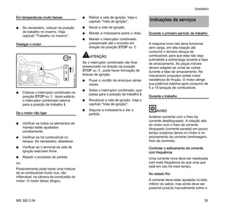 MS 362 C-M
brasileiro
31
Em temperaturas muito baixas
N Se necessário, colocar na posição
de trabalho no inverno. Veja
capítulo "Trabalho no inverno".
Desligar o motor
N Colocar o interruptor combinado na
posição STOP ou †. Após soltá-lo,
o interruptor combinado retorna
para a posição de trabalho F.
Se o motor não ligar
N Verificar se todos os elementos de
manejo estão ajustados
corretamente.
N Verificar se há combustível no
tanque. Se necessário, abastecer.
N Verificar se o terminal da vela de
ignição está bem firme.
N Repetir o processo de partida.
ou:
Possivelmente pode haver uma mistura
de ar-combustível muito rica, não
inflamável, na câmara de combustão do
motor. O motor talvez afogou.
N Retirar a vela de ignição. Veja o
capítulo "Vela de ignição".
N Secar a vela de ignição.
N Manter a motosserra sobre o chão.
N Manter o interruptor combinado
pressionado até o encosto em
direção da posição STOP ou †.
ATENÇÃO
Se o interruptor combinado não ficar
pressionado na direção da posição
STOP ou †, pode haver formação de
faíscas de ignição.
N Puxar o cordão de arranque várias
vezes.
N Soltar o interruptor combinado, que
passa para a posição de trabalho F.
N Recolocar a vela de ignição. Veja o
capítulo "Vela de ignição".
N Segurar a motosserra e dar a
partida.
Durante o primeiro período de trabalho
A máquina nova não deve funcionar
sem carga, em alta rotação até
consumir o terceiro tanque de
combustível, para que esta não seja
submetida a sobrecarga durante a fase
de amaciamento. As peças móveis
devem adaptar-se umas às outras
durante a fase de amaciamento. No
mecanismo propulsor existe maior
resistência de fricção. O motor atinge
sua potência máxima após consumir de
5 a 15 tanques de combustível.
Durante o trabalho
AVISO
Acelerar somente com o freio da
corrente desbloqueado. A rotação alta
do motor com o freio da corrente
bloqueado (corrente parada) em pouco
tempo ocasiona danos no motor e no
acionamento da corrente (embreagem,
freio da corrente).
Controlar o esticamento da corrente
com frequência
Uma corrente nova deve ser reesticada
com mais frequência do que uma que
está em uso há mais tempo.
No estado frio
A corrente deve estar ajustada no lado
inferior do sabre, mas ainda deve ser
possível puxá-la manualmente sobre o
4
0001BA041KN
STOP
Indicações de serviços
 