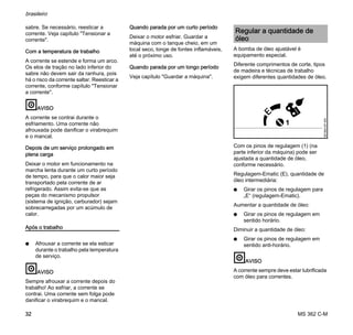 MS 362 C-M
brasileiro
32
sabre. Se necessário, reesticar a
corrente. Veja capítulo "Tensionar a
corrente".
Com a temperatura de trabalho
A corrente se estende e forma um arco.
Os elos de tração no lado inferior do
sabre não devem sair da ranhura, pois
há o risco da corrente saltar. Reesticar a
corrente, conforme capítulo "Tensionar
a corrente".
AVISO
A corrente se contrai durante o
esfriamento. Uma corrente não
afrouxada pode danificar o virabrequim
e o mancal.
Depois de um serviço prolongado em
plena carga
Deixar o motor em funcionamento na
marcha lenta durante um curto período
de tempo, para que o calor maior seja
transportado pela corrente de ar
refrigerado. Assim evita-se que as
peças do mecanismo propulsor
(sistema de ignição, carburador) sejam
sobrecarregadas por um acúmulo de
calor.
Após o trabalho
N Afrouxar a corrente se ela esticar
durante o trabalho pela temperatura
de serviço.
AVISO
Sempre afrouxar a corrente depois do
trabalho! Ao esfriar, a corrente se
contrai. Uma corrente sem folga pode
danificar o virabrequim e o mancal.
Quando parada por um curto período
Deixar o motor esfriar. Guardar a
máquina com o tanque cheio, em um
local seco, longe de fontes inflamáveis,
até o próximo uso.
Quando parada por um longo período
Veja capítulo "Guardar a máquina".
A bomba de óleo ajustável é
equipamento especial.
Diferente comprimentos de corte, tipos
de madeira e técnicas de trabalho
exigem diferentes quantidades de óleo.
Com os pinos de regulagem (1) (na
parte inferior da máquina) pode ser
ajustada a quantidade de óleo,
conforme necessário.
Regulagem-Ematic (E), quantidade de
óleo intermediária:
N Girar os pinos de regulagem para
„E“ (regulagem-Ematic).
Aumentar a quantidade de óleo:
N Girar os pinos de regulagem em
sentido horário.
Diminuir a quantidade de óleo:
N Girar os pinos de regulagem em
sentido anti-horário.
AVISO
A corrente sempre deve estar lubrificada
com óleo para correntes.
Regular a quantidade de
óleo
001BA157KN
1
 