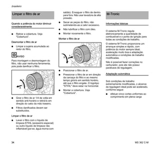 MS 362 C-M
brasileiro
34
Quando a potência do motor diminuir
consideravelmente
N Retirar a cobertura. Veja
"Cobertura".
Desmontar o filtro de ar
N Limpar a sujeira acumulada ao
redor do filtro.
AVISO
Para montagem e desmontagem do
filtro, não usar nenhuma ferramenta,
pois pode danificar o filtro.
N Girar o filtro de ar 1/4 de volta em
sentido anti-horário e retirá-lo em
direção do cabo da mão traseiro.
N Filtros danificados devem ser
substituídos.
Limpar o filtro de ar
N Lavar o filtro com o líquido de
limpeza STIHL (acessório especial)
ou outro líquido de limpeza não
inflamável (por ex. água morna com
sabão). Enxaguar o filtro de dentro
para fora. Não usar lavadora de alta
pressão.
N Secar as peças do filtro, não
submetendo-as a calor excessivo.
N Não lubrificar o filtro com óleo.
N Montar novamente o filtro.
Montar o filtro de ar
N Posicionar o filtro de ar.
N Pressionar o filtro de ar em direção
da carcaça do filtro e ao mesmo
tempo girá-lo em sentido horário,
até que o filtro engate. O logotipo
"STIHL" deve estar na horizontal.
N Montar a cobertura. Veja
"Cobertura".
Informações básicas
O sistema M-Tronic regula
eletronicamente a quantidade de
combustível e o ponto de ignição para
todas as condições de trabalho.
O sistema M-Tronic proporciona um
arranque simples e rápido, com
potência do motor sempre ideal,
aceleração muito boa e adaptação
automática a condições de trabalho
modificadas.
Não é possível fazer correções no
carburador, pois ele não possui
parafusos de regulagem.
Adaptação automática
Sob condições de trabalho
extremamente modificadas, o alcance
da regulagem ideal pode ser acelerado,
conforme segue:
N efetuar cinco cortes uniformes ao
comprimento em plena carga
Limpar o filtro de ar
1.
5902BA010KN
2.
5902BA011KN
2.
1.
M-Tronic
 