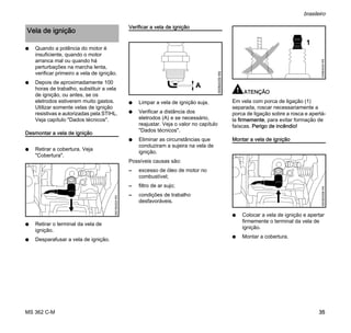 MS 362 C-M
brasileiro
35
N Quando a potência do motor é
insuficiente, quando o motor
arranca mal ou quando há
perturbações na marcha lenta,
verificar primeiro a vela de ignição.
N Depois de aproximadamente 100
horas de trabalho, substituir a vela
de ignição, ou antes, se os
eletrodos estiverem muito gastos.
Utilizar somente velas de ignição
resistivas e autorizadas pela STIHL.
Veja capítulo "Dados técnicos".
Desmontar a vela de ignição
N Retirar a cobertura. Veja
"Cobertura".
N Retirar o terminal da vela de
ignição.
N Desparafusar a vela de ignição.
Verificar a vela de ignição
N Limpar a vela de ignição suja.
N Verificar a distância dos
eletrodos (A) e se necessário,
reajustar. Veja o valor no capítulo
"Dados técnicos".
N Eliminar as circunstâncias que
conduziram a sujeira na vela de
ignição.
Possíveis causas são:
– excesso de óleo de motor no
combustível;
– filtro de ar sujo;
– condições de trabalho
desfavoráveis.
ATENÇÃO
Em vela com porca de ligação (1)
separada, roscar necessariamente a
porca de ligação sobre a rosca e apertá-
la firmemente, para evitar formação de
faíscas. Perigo de incêndio!
Montar a vela de ignição
N Colocar a vela de ignição e apertar
firmemente o terminal da vela de
ignição.
N Montar a cobertura.
Vela de ignição
0001BA024KN
000BA039KN
A
1
000BA045KN4903BA008KN
 