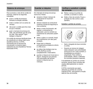 MS 362 C-M
brasileiro
36
Para aumentar a vida útil do cordão de
arranque, observar as seguintes
indicações:
N puxar o cordão de arranque
somente na direção indicada;
N evitar o contato com os cantos da
carcaça;
N não puxar o cordão para fora mais
do que o indicado;
N guiar o manípulo de arranque de
volta, não permitindo que ele corra
de volta. Veja capítulo "Ligar /
desligar a máquina".
Um cordão de arranque danificado deve
ser substituído em tempo hábil numa
assistência técnica. A STIHL
recomenda que os serviços de
manutenção e consertos sejam
realizados em uma Assistência Técnica
Autorizada STIHL.
Em intervalos de tempo de serviço
acima de 2 meses:
N esvaziar e limpar o tanque de
combustível em local bem
ventilado;
N eliminar restante do combustível
conforme normas de segurança e
meio ambiente;
N deixar o motor funcionando, até
esgotar o combustível do
carburador, pois do contrário as
membranas do carburador podem
colar;
N retirar o sabre e a corrente, limpá-
los e lubrificá-los com óleo para
proteção;
N limpar bem a máquina,
principalmente as aletas do cilindro
e o filtro de ar;
N ao utilizar óleo biológico (por ex.
STIHL BioPlus) encher
completamente o reservatório;
N guardar a máquina em local seco e
seguro. Assegurar que pessoas
não autorizadas não tenham
acesso à máquina (por ex.
crianças).
N Retirar a tampa do pinhão da
corrente, a corrente e o sabre.
N Soltar o freio da corrente. Puxar a
proteção da mão contra o cabo
dianteiro.
Substituir o pinhão da corrente
– Após o desgaste de duas correntes
ou antes.
– Quando as marcas de rodagem
(seta) estiverem com profundidade
acima de 0,5 mm. Caso contrário, a
durabilidade da corrente é
prejudicada. Para verificar a
profundidade, utilizar o calibrador
de correntes (acessório especial).
A durabilidade do pinhão da corrente
aumenta, quando duas correntes são
usadas alternadamente no mesmo
período.
A STIHL recomenda que sejam
utilizados os pinhões de corrente
originais STIHL, para garantir a função
ideal do freio da corrente.
Sistema de arranque Guardar a máquina Verificar e substituir o pinhão
da corrente
001BA121KN
 