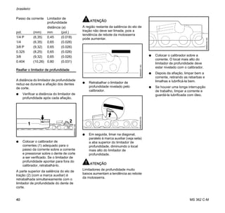 MS 362 C-M
brasileiro
40
Reafiar o limitador de profundidade
A distância do limitador de profundidade
reduz-se durante a afiação dos dentes
de corte.
N Verificar a distância do limitador de
profundidade após cada afiação.
N Colocar o calibrador de
correntes (1) adequado para o
passo da corrente sobre a corrente
e pressionar sobre o dente de corte
a ser verificado. Se o limitador de
profundidade apontar para fora do
calibrador, retrabalhá-lo.
A parte superior da saliência do elo de
tração (2) (com a marca auxiliar) é
retrabalhada simultaneamente com o
limitador de profundidade do dente de
corte.
ATENÇÃO
A região restante da saliência do elo de
tração não deve ser limada, pois a
tendência de rebote da motosserra
pode aumentar.
N Retrabalhar o limitador de
profundidade nivelado pelo
calibrador.
N Em seguida, limar na diagonal,
paralelo à marca auxiliar (veja seta)
a aba superior do limitador de
profundidade, diminuindo o local
mais alto do limitador de
profundidade.
ATENÇÃO
Limitadores de profundidade muito
baixos aumentam a tendência ao rebote
da motosserra.
N Colocar o calibrador sobre a
corrente. O local mais alto do
limitador de profundidade deve
estar nivelado com o calibrador.
N Depois da afiação, limpar bem a
corrente, retirando as rebarbas e
limalhas e lubrificá-la bem.
N Se houver uma longa interrupção
de trabalho, limpar a corrente e
guardá-la lubrificada com óleo.
Passo da corrente Limitador de
profundidade
distância (a)
pol. (mm) mm (pol.)
1/4 P (6,35) 0,45 (0.018)
1/4 (6,35) 0,65 (0.026)
3/8 P (9,32) 0,65 (0.026)
0.325 (8,25) 0,65 (0.026)
3/8 (9,32) 0,65 (0.026)
0.404 (10,26) 0,80 (0.031)
2
689BA061KN
1
689BA051KN689BA044KN
689BA052KN
 