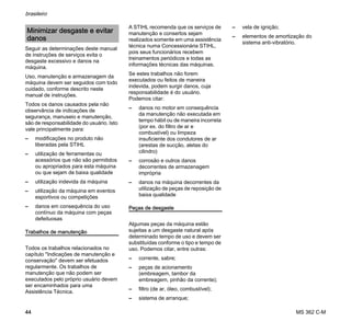 MS 362 C-M
brasileiro
44
Seguir as determinações deste manual
de instruções de serviços evita o
desgaste excessivo e danos na
máquina.
Uso, manutenção e armazenagem da
máquina devem ser seguidos com todo
cuidado, conforme descrito neste
manual de instruções.
Todos os danos causados pela não
observância de indicações de
segurança, manuseio e manutenção,
são de responsabilidade do usuário. Isto
vale principalmente para:
– modificações no produto não
liberadas pela STIHL
– utilização de ferramentas ou
acessórios que não são permitidos
ou apropriados para esta máquina
ou que sejam de baixa qualidade
– utilização indevida da máquina
– utilização da máquina em eventos
esportivos ou competições
– danos em consequência do uso
contínuo da máquina com peças
defeituosas
Trabalhos de manutenção
Todos os trabalhos relacionados no
capítulo "Indicações de manutenção e
conservação" devem ser efetuados
regularmente. Os trabalhos de
manutenção que não podem ser
executados pelo próprio usuário devem
ser encaminhados para uma
Assistência Técnica.
A STIHL recomenda que os serviços de
manutenção e consertos sejam
realizados somente em uma assistência
técnica numa Concessionária STIHL,
pois seus funcionários recebem
treinamentos periódicos e todas as
informações técnicas das máquinas.
Se estes trabalhos não forem
executados ou feitos de maneira
indevida, podem surgir danos, cuja
responsabilidade é do usuário.
Podemos citar:
– danos no motor em consequência
da manutenção não executada em
tempo hábil ou de maneira incorreta
(por ex. do filtro de ar e
combustível) ou limpeza
insuficiente dos condutores de ar
(arestas de sucção, aletas do
cilindro)
– corrosão e outros danos
decorrentes de armazenagem
imprópria
– danos na máquina decorrentes da
utilização de peças de reposição de
baixa qualidade
Peças de desgaste
Algumas peças da máquina estão
sujeitas a um desgaste natural após
determinado tempo de uso e devem ser
substituídas conforme o tipo e tempo de
uso. Podemos citar, entre outras:
– corrente, sabre;
– peças de acionamento
(embreagem, tambor da
embreagem, pinhão da corrente);
– filtro (de ar, óleo, combustível);
– sistema de arranque;
– vela de ignição;
– elementos de amortização do
sistema anti-vibratório.
Minimizar desgaste e evitar
danos
 