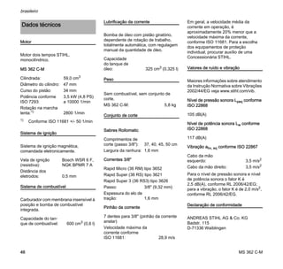 MS 362 C-M
brasileiro
46
Motor
Motor dois tempos STIHL,
monocilíndrico.
MS 362 C-M
Sistema de ignição
Sistema de ignição magnética,
comandada eletronicamente.
Sistema de combustível
Carburador com membrana insensível à
posição e bomba de combustível
integrada.
Lubrificação da corrente
Bomba de óleo com pistão giratório,
dependente de rotação de trabalho,
totalmente automática, com regulagem
manual da quantidade de óleo.
Peso
Conjunto de corte
Sabres Rollomatic
Correntes 3/8"
Pinhão da corrente
Em geral, a velocidade média da
corrente em operação, é
aproximadamente 20% menor que a
velocidade máxima da corrente,
conforme ISO 11681. Para a escolha
dos equipamentos de proteção
individual, procurar auxílio de uma
Concessionária STIHL.
Valores de ruído e vibração
Maiores informações sobre atendimento
da Instrução Normativa sobre Vibrações
2002/44/EG veja www.stihl.com/vib.
Nível de pressão sonora Lpeq conforme
ISO 22868
Nível de potência sonora Lw conforme
ISO 22868
Vibração ahv, eq conforme ISO 22867
Para o nível de pressão sonora e nível
de potência sonora o fator K é
2,5 dB(A), conforme RL 2006/42/EG;
para a vibração, o fator K é de 2,0 m/s2,
conforme RL 2006/42/EG.
Declaração de conformidade
ANDREAS STIHL AG & Co. KG
Badstr. 115
D-71336 Waiblingen
Dados técnicos
Cilindrada: 59,0 cm3
Diâmetro do cilindro: 47 mm
Curso do pistão: 34 mm
Potência conforme
ISO 7293:
3,5 kW (4,8 PS)
a 10000 1/min
Rotação na marcha
lenta:1)
1) Conforme ISO 11681 +/- 50 1/min
2800 1/min
Vela de ignição
(resistiva):
Bosch WSR 6 F,
NGK BPMR 7 A
Distância dos
eletrodos: 0,5 mm
Capacidade do tan-
que de combustível: 600 cm3
(0,6 l)
Capacidade
do tanque de
óleo: 325 cm3 (0,325 l)
Sem combustível, sem conjunto de
corte.
MS 362 C-M: 5,8 kg
Comprimentos de
corte (passo 3/8"): 37, 40, 45, 50 cm
Largura da ranhura: 1,6 mm
Rapid Micro (36 RM) tipo 3652
Rapid Super (36 RS) tipo 3621
Rapid Super 3 (36 RS3) tipo 3626
Passo: 3/8" (9,32 mm)
Espessura do elo de
tração: 1,6 mm
7 dentes para 3/8" (pinhão da corrente
anelar)
Velocidade máxima da
corrente conforme
ISO 11681: 28,9 m/s
105 dB(A)
117 dB(A)
Cabo da mão
esquerdo: 3,5 m/s2
Cabo da mão direito: 3,5 m/s2
 