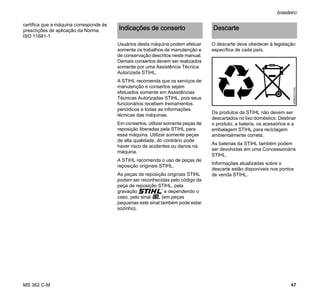 MS 362 C-M
brasileiro
47
certifica que a máquina corresponde às
prescrições de aplicação da Norma
ISO 11681-1.
Usuários desta máquina podem efetuar
somente os trabalhos de manutenção e
de conservação descritos neste manual.
Demais consertos devem ser realizados
somente por uma Assistência Técnica
Autorizada STIHL.
A STIHL recomenda que os serviços de
manutenção e consertos sejam
efetuados somente em Assistências
Técnicas Autorizadas STIHL, pois seus
funcionários recebem treinamentos
periódicos e todas as informações
técnicas das máquinas.
Em consertos, utilizar somente peças de
reposição liberadas pela STIHL para
essa máquina. Utilizar somente peças
de alta qualidade, do contrário pode
haver risco de acidentes ou danos na
máquina.
A STIHL recomenda o uso de peças de
reposição originais STIHL.
As peças de reposição originais STlHL
podem ser reconhecidas pelo código da
peça de reposição STlHL, pela
gravação { e dependendo o
caso, pelo sinal K (em peças
pequenas este sinal também pode estar
sozinho).
O descarte deve obedecer à legislação
específica de cada país.
Os produtos da STIHL não devem ser
descartados no lixo doméstico. Destinar
o produto, a bateria, os acessórios e a
embalagem STIHL para reciclagem
ambientalmente correta.
As baterias da STIHL também podem
ser devolvidas em uma Concessionária
STIHL.
Informações atualizadas sobre o
descarte estão disponíveis nos pontos
de venda STIHL.
Indicações de conserto Descarte
000BA073KN
 