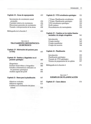 Introducción 11
Capítulo 18 - Áreas de superposición
Incrementos de crecimiento anual
promedio
Cantidad relativa de crecimiento
Direcciones generales de crecimiento
Trazado e interpretación de las áreas
Bibliografía de la Sección 5
433 Capítulo 22 - VTO ortodóncico-quirúrgico 521
434
436
437
438
453
SECCIÓN 6
TRATAMIENTO ORTODÓNCICO-
QUIRÚRGICO
1a Etapa: Planificación ortodóncica 521
2 Etapa: Planificación quirúrgica 525
VTO ortodóncico-quirúrgico 525
Perfil cutáneo 531
Procedimientos de mentoplastia 533
Capítulo 23 - Cambios en los tejidos blandos
asociados a la cirugía ortognática 541
Introducción
Cirugía maxilar
Cirugía mandibular
Cirugía del mentón
541
542
544
546
Capítulo 19 - Motivación del paciente para
elTOQ 455
Capítulo 20 - Estética y diagnóstico en el
paciente quirúrgico 469
Diagnóstico 476
Examen facial clínico y fotográfico 480
Estudios cefalométricos utilizados en
los pacientes quirúrgicos 484
Análisis sagital del perfil 494
Capítulo 21 - Bases para la planificación 507
Objetivos verticales 507
Objetivos sagitales 513
Cambios en la inclinación del plano
oclusal 518
Capítulo 24 - Planificación
Introducción
Planificación quirúrgica
Trazado de VTO quirúrgico
Técnica de preparación de los splints
Bibliografía de la Sección 6
SECCIÓN 7
EJEMPLOS DE PLANIFICACIÓN
Capítulo 25 - Casos clínicos
553
553
553
555
557
571
575
 