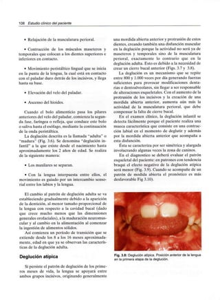 108 Estudio clínico del paciente
• Relajación de la musculatura perioral.
• Contracción de los músculos maseteros y
temporales que colocan a los dientes superiores e
inferiores en contacto.
• Movimiento peristáltico lingual que se inicia
en la punta de la lengua, la cual está en contacto
con el paladar duro detrás de los incisivos, y llega
hasta su base.
• Elevación del velo del paladar.
• Ascenso del hioides.
Cuando el bolo alimenticio pasa los pilares
anteriores del velo del paladar, comienza la segun-
da fase, faríngea o refleja, que conduce este bolo
o saliva hasta el esófago, mediante la continuación
de la onda peristáltica.
La deglución descrita es la llamada "adulta" o
"madura" (Fig. 3.6). Se denomina "deglución in-
fantil" a la que existe desde el nacimiento hasta
aproximadamente los 2 años de edad. Se realiza
de la siguiente manera:
• Los maxilares se separan.
• Con la lengua interpuesta entre ellos, el
movimiento es guiado por un intercambio senso-
rial entre los labios y la lengua.
El cambio al patrón de deglución adulta se va
estableciendo gradualmente debido a la aparición
de la dentición, al menor tamaño proporcional de
la lengua con respecto a la cavidad bucal (dado
que crece mucho menos que las dimensiones
generales orofaciales), a la maduración neuromus-
cular y al cambio en la alimentación al comenzar
la ingestión de alimentos sólidos.
Así comienza un período de transición que se
extiende desde los 8 a los 16 meses aproximada-
mente, edad en que ya se observan las caracterís-
ticas de la deglución adulta.
Deglución atípica
Si persiste el patrón de deglución de los prime-
ros meses de vida, la lengua se apoyará entre
ambos grupos incisivos, originando generalmente
una mordida abierta anterior y protrusión de estos
dientes, creando también una disfunción muscular
en la deglución porque la actividad no será ya de
maseteros y temporales sino de la musculatura
perioral, exactamente lo contrario que en la
deglución adulta. Esto es debido a la necesidad de
crear un cierre bucal anterior (Figs. 3.7 y 3.8).
La deglución es un mecanismo que se repite
entre 800 y 1.000 veces por día generando fuerzas
suficientes para provocar modificaciones denta-
rias o dentoalveolares, sin llegar a ser responsable
de alteraciones esqueletales. Con el aumento de la
protrusión de los incisivos y la creación de una
mordida abierta anterior, aumenta aún más la
actividad de la musculatura perioral, que debe
compensar la falta de cierre bucal.
En el examen clínico, la deglución infantil se
detecta fácilmente porque el paciente realiza una
mueca característica que consiste en una contrac-
ción labial en el momento de deglutir y además
por la mordida abierta anterior que acompaña a
esta disfunción.
Ésta se caracteriza por ser simétrica y alargada
involucrando algunas veces la zona de caninos.
En el diagnostico se deberá evaluar el patrón
esqueletal del paciente: en patrones con tendencia
braqui el efecto negativo de la deglución atípica
será menor (Fig. 3.9). Cuando se acompañe de un
patrón de modida abierta el pronóstico es más
desfavorable Fig 3.10).
Fig. 3.8: Deglución atípica. Posición anterior de la lengua
en la primera etapa de la deglución.
 