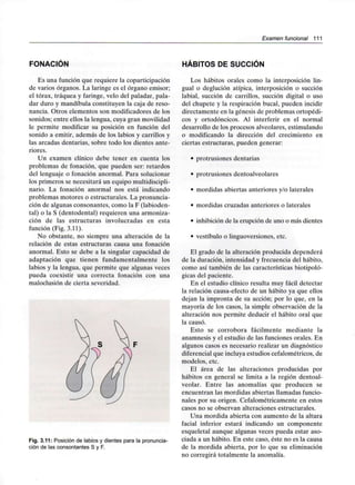 Examen funcional 111
FONACIÓN
Es una función que requiere la coparticipación
de varios órganos. La laringe es el órgano emisor;
el tórax, tráquea y faringe, velo del paladar, pala-
dar duro y mandíbula constituyen la caja de reso-
nancia. Otros elementos son modificadores de los
sonidos; entre ellos la lengua, cuya gran movilidad
le permite modificar su posición en función del
sonido a emitir, además de los labios y carrillos y
las arcadas dentarias, sobre todo los dientes ante-
riores.
Un examen clínico debe tener en cuenta los
problemas de fonación, que pueden ser: retardos
del lenguaje o fonación anormal. Para solucionar
los primeros se necesitará un equipomultidiscipli-
nario. La fonación anormal nos está indicando
problemas motores o estructurales. La pronuncia-
ción de algunas consonantes, como la F (labioden-
tal) o la S (dentodental) requieren una armoniza-
ción de las estructuras involucradas en esta
función (Fig. 3.11).
No obstante, no siempre una alteración de la
relación de estas estructuras causa una fonación
anormal. Esto se debe a la singular capacidad de
adaptación que tienen fundamentalmente los
labios y la lengua, que permite que algunas veces
pueda coexistir una correcta fonación con una
maloclusión de cierta severidad.
Fig. 3.11: Posición de labios y dientes para la pronuncia-
ción de las consontantes S y F.
HÁBITOS DE SUCCIÓN
Los hábitos orales como la interposición lin-
gual o deglución atípica, interposición o succión
labial, succión de carrillos, succión digital o uso
del chupete y la respiración bucal, pueden incidir
directamente en la génesis de problemas ortopédi-
cos y ortodóncicos. Al interferir en el normal
desarrollo de los procesos alveolares, estimulando
o modificando la dirección del crecimiento en
ciertas estructuras, pueden generar:
• protrusiones dentarias
• protrusiones dentoalveolares
• mordidas abiertas anteriores y/o laterales
• mordidas cruzadas anteriores o laterales
• inhibición de la erupción de uno o más dientes
• vestíbulo o linguoversiones, etc.
El grado de la alteración producida dependerá
de la duración, intensidad y frecuencia del hábito,
como así también de las características biotipoló-
gicas del paciente.
En el estudio clínico resulta muy fácil detectar
la relación causa-efecto de un hábito ya que ellos
dejan la impronta de su acción; por lo que, en la
mayoría de los casos, la simple observación de la
alteración nos permite deducir el hábito oral que
la causó.
Esto se corrobora fácilmente mediante la
anamnesis y el estudio de las funciones orales. En
algunos casos es necesario realizar un diagnóstico
diferencial que incluya estudios cefalométricos, de
modelos, etc.
El área de las alteraciones producidas por
hábitos en general se limita a la región dentoal-
veolar. Entre las anomalías que producen se
encuentran las mordidas abiertas llamadas funcio-
nales por su origen. Cefalométricamente en estos
casos no se observan alteraciones estructurales.
Una mordida abierta con aumento de la altura
facial inferior estará indicando un componente
esqueletal aunque algunas veces pueda estar aso-
ciada a un hábito. En este caso, éste no es la causa
de la mordida abierta, por lo que su eliminación
no corregirá totalmente la anomalía.
 