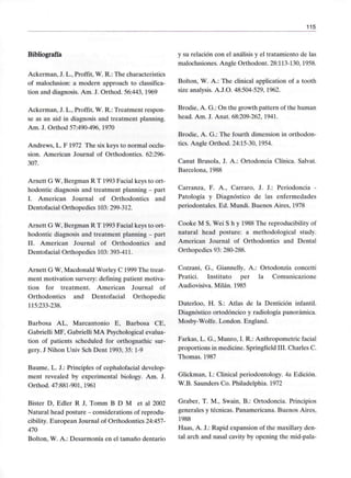 115
Bibliografía
Ackerman, J. L., Proffít, W. R.: The characteristics
of maloclusion: a modern approach to classifica-
tion and diagnosis. Am. J. Orthod. 56:443, 1969
Ackerman, J. L., Proffit, W. R.: Treatment respon-
se as an aid in diagnosis and treatment planning.
Am. J. Orthod 57:490-496, 1970
Andrews, L. F 1972 The six keys to normal occlu-
sion. American Journal of Orthodontics. 62:296-
307.
Arnett G W, Bergman R T 1993 Facial keys to ort-
hodontic diagnosis and treatment planning - part
I. American Journal of Orthodontics and
Dentofacial Orthopedics 103: 299-312.
Arnett G W, Bergman R T 1993 Facial keys to ort-
hodontic diagnosis and treatment planning - part
II. American Journal of Orthodontics and
Dentofacial Orthopedics 103: 393-411.
Arnett G W, Macdonald Worley C 1999 The treat-
ment motivation survery: defining patient motiva-
tion for treatment. American Journal of
Orthodontics and Dentofacial Orthopedic
115:233-238.
Barbosa AL, Marcantonio E, Barbosa CE,
Gabrielli MF, Gabrielli MA Psychological evalua-
tion of patients scheduled for orthognathic sur-
gery. J Nihon Univ Sch Dent 1993; 35:1-9
Baume, L. J.: Principies of cephalofacial develop-
ment revealed by experimental biology. Am. J.
Orthod. 47:881-901, 1961
Bister D, Edler R J, Tomm B D M et al 2002
Natural head posture - considerations of reprodu-
cibility. European Journal of Orthodontics 24:457-
470
Bolton, W. A.: Desarmonía en el tamaño dentario
y su relación con el análisis y el tratamiento de las
maloclusiones. Angle Orthodont. 28:113-130,1958.
Bolton, W. A.: The clinical application of a tooth
size analysis. A.J.O. 48:504-529, 1962.
Brodie, A. G.: On the growth pattern of the human
head. Am. J. Anat. 68:209-262, 1941.
Brodie, A. G.: The fourth dimensión in orthodon-
tics. Angle Orthod. 24:15-30, 1954.
Canut Brusela, J. A.: Ortodoncia Clínica. Salvat.
Barcelona, 1988
Carranza, F. A., Carraro, J. J.: Periodoncia -
Patología y Diagnóstico de las enfermedades
periodontales. Ed. Mundi. Buenos Aires, 1978
Cooke M S, Wei S h y 1988 The reproducibility of
natural head posture: a methodological study.
American Journal of Orthodontics and Dental
Orthopedics 93:280-288.
Cozzani, G., Giannelly, A.: Ortodonzia concetti
Pratici. Instituto per la Comunicazione
Audiovisiva. Milán. 1985
Duterloo, H. S.: Atlas de la Dentición infantil.
Diagnóstico ortodóncico y radiología panorámica.
Mosby-Wolfe. London. England.
Farkas, L. G., Munro, I. R.: Anthropometric facial
proportions in medicine. Springfield III. Charles C.
Thomas. 1987
Glickman, L: Clinical periodontology. 4a Edición.
W.B. Saunders Co. Philadelphia. 1972
Graber, T. M., Swain, B.: Ortodoncia. Principios
generales y técnicas. Panamericana. Buenos Aires,
1988
Haas, A. J.: Rapid expansión of the maxillary den-
tal arch and nasal cavity by opening the mid-pala-
 