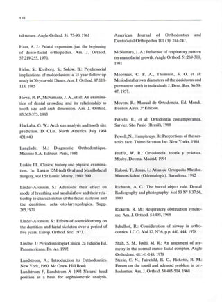 116
tal suture. Angle Orthod. 31: 73-90, 1961
Haas, A. J.: Palatal expansión: just the beginning
of dento-facial orthopedics. Am. J. Orthod.
57:219-255, 1970.
Helm, S., Kreiborg, S., Solow, B.: Psychosocial
implications of malocclusion: a 15 year follow-up
study in 30-year-old Danés. Am. J. Orthod. 87:110-
118,1985
Howe, R. P., McNamara, J. A., et al: An examina-
tion of dental crowding and its relationship to
tooth size and arch dimensión. Am. J. Orthod.
83:363-373, 1983
Huckaba, G. W.: Arch size analysis and tooth size
prediction. D. CLin. North America. July 1964
431:440
Langlade, M.: Diagnostic Orthodontique.
Maloine S.A. Editeur. París, 1981
Laskin J.L. Clinical history and physical examina-
tion. In: Laskin DM (ed) Oral and Maxillofacial
Surgery, vol I St Louis: Mosby, 1980: 399
American Journal of Orthodontics
Dentofacial Orthopedics 101 (3): 244-247.
and
McNamara, J. A.: Influence of respiratory pattern
on craniofacial growth. Angle Orthod. 51:269-300,
1981
Moorrees, C. F. A., Thomson, S. O. et al:
Mesiodistal crown diameters of the deciduous and
permanent teeth in individuáisJ. Dent. Res. 36:39-
47, 1957.
Moyers, R.: Manual de Ortodoncia. Ed. Mundi.
Buenos Aires. 3a Edición.
Petrelli, E., et al: Ortodontia contemporánea.
Sarvier. Sao Paulo (Brasil), 1988
Powell, N., Humphreys, B.: Proportions of the aes-
tetics face. Thime-Stratton Inc. New Yorks. 1984
Proffit, W. R.: Ortodoncia, teoría y práctica.
Mosby. Doyma. Madrid, 1994
Rakosi, T., Joñas, L: Atlas de Ortopedia Maxilar.
Masson-Salvat (Odontología). Barcelona,1992
Linder-Aronson, S.: Adenoids: their effect on
mode of breathing and nasal airflow and their rela-
tioship to characteristics of the facial skeleton and
the dentition: acta oto-laryngologica. Supp.
265,1970.
Linder-Aronson, S.: Effects of adenoidectomy on
the dentition and facial skeleton over a period of
five years. Europ. Orthod. Soc. 1973.
Richards. A. G.: The buccal object rule. Dental
Radiography and photography. Vol 53 N° 3 37:56,
1980
Ricketts, R. M.: Respiratory obstruction syndro-
me. Am. J. Orthod. 54:495,1968
Schulhof, R.: Consideration of airway in ortho-
dontics. J.C.O. Vol.12, N° 6, p.p. 440. 444, 1978
Lindhe, J.: Periodontología Clínica. 2a Edición Ed.
Panamericana. Bs. As. 1992
Lundstrom, A.: Introduction to Orthodontics.
New York, 1960. Me Graw. Hill Book
Lundstrom F, Lundstrom A 1992 Natural head
position as a basis for cephalometric analysis.
Shah, S. M., Joshi, M. R.: An assesment of asy-
metry in the normal cranio facial complex. Angle
Orthodont. 48:141-148. 1978
Steele, C. N., Fairchild, R. C., Ricketts, R. M.:
Forum on the tonsil and adenoid problem in ort-
hodontics. Am. J. Orthod. 54:485-514. 1968
 