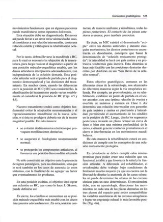 Conceptos gnatológicos 125
movimientos funcionales que en algunos pacientes
puede manifestarse como espasmos dolorosos.
Esta situación debe ser diagnosticada. De no ser
así puede llevar a un error en la valoración del caso,
al considerar a esa relación intermaxilar, como una
relación estable y válida para la rehabilitación oclu-
sal.
Por lo tanto, deberá llevarse la mandíbula a RC,
para lo cual es necesaria la relajación de la muscu-
latura, para luego realizar el diagnóstico a partir de
una posición músculo-esquelética estable, con los
discos articulares interpuestos adecuadamente, con
independencia de la oclusión dentaria. Esta posi-
ción articular será el punto de partida para el diag-
nostico dentoesqueletal y las decisiones del trata-
miento. En muchos casos, cuando las diferencias
entre la posición de MIC y RC son considerables, la
planificación del tratamiento puede variar notable-
mente al considerar la posición de RC (Figs. 4.5 y
4.6).
Nuestro tratamiento tendrá como objetivo fun-
damental evitar la adaptación neuromuscular y el
reposicionamiento mandibular en la nueva oclu-
sión, o si ésta se produjera debería ser de la menor
magnitud posible. De esta manera:
• se evitarán deslizamientos céntricos que pro-
voquen movilizaciones dentarias;
• se asegurará el fisiologismo neuromuscular
normal;
• se protegerán los componentes articulares, al
favorecer una posición discocondilar adecuada
No sólo constituirá un objetivo ante la presencia
de signos patológicos, para su eliminación, sino que
lo será también en los casos de ausencia de estos
síntomas, con la finalidad de no agregar un factor
que eventualmente los produzca.
En una posición estática, el objetivo será lograr
una oclusión en RC, que como lo hace J. Okeson,
puede definirse así:
En cierre, los cóndilos se encuentran en suposi-
ción músculo-esquelética más estable con los discos
interpuestos adecuadamente. En esta posición con-
tactan, de manera uniforme y simultánea, todas las
piezas posteriores. El contacto de las piezas ante-
riores es menor, pero también contactan.
Es decir, en MIC existirá el denominado "aco-
ple" entre los dientes anteriores y durante cual-
quier movimiento, los dientes posteriores se encon-
trarán en desoclusión, conceptos que basan la
denominación de "oclusión mutuamente protegi-
da": la lateralidad se hará con guía canina y en pro-
trusiva tendremos guía incisiva. Esta dinámica se
hace más factible con las posiciones dentarias des-
critas por Andrews en sus "Seis llaves de la oclu-
sión normal".
Estos objetivo gnatológicos, comunes en las
diferentes áreas de la odontología, son alcanzados
de diferentes maneras según la vía terapéutica uti-
lizada. Por ejemplo, un prostodoncista, en su reha-
bilitación, establece un punto de partida en el sec-
tor anterior, con una óptima relación de overjet y
overbite de incisivos y caninos en Clase I. Así
determina una relación intermaxilar con garantías
de guía incisiva y canina en protrusión y laterali-
dad, permitiendo el asentamiento de los cóndilos
en la posición de RC. Luego, diseña los segmentos
posteriores creando un plano oclusal sin curva de
Spee o bien con una mínima profundidad de la
curva, evitando generar contactos prematuros en el
cierre o interferencias en los movimientos mandi-
bulares.
De esta manera la rehabilitación estará en con-
diciones de cumplir con los conceptos de una oclu-
sión mutuamente protegida.
En ortodoncia se deben cumplir estas mismas
premisas para poder crear una oclusión que sea
funcional, estable y que favorezca la salud y la fun-
ción articular. A diferencia del rehabilitador, el
ortodoncista debe trabajar bajo condiciones de
limitación mucho mayores ya que no cuenta con la
libertad de diseñar la anatomía de las caras oclusa-
les ni puede determinar las alturas de las coronas
clínicas para un caso determinado. El ortodoncista
debe, con su aparatología, direccionar los movi-
mientos de cada una de las piezas dentarias en los
tres planos del espacio para poder compatibilizar
las variables anatómicas de las coronas antagónicas
y lograr un engranaje oclusal lo más favorable posi-
ble (Fig. 4.6).
 