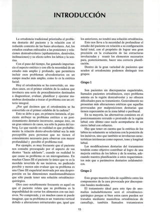 INTRODUCCIÓN
La ortodoncia tradicional priorizaba el proble-
ma dentario del paciente y la relación con el
reducido contexto de las bases alveolares. Así,los
estudios estaban enfocados a las posiciones y rela-
ciones dentoalveolares (apiñamientos, desniveles,
inclinaciones) y su efecto sobre los labios y lason-
risa.
Con el paso del tiempo, fue ganando importan-
cia el aspecto estético y con ello la necesidad de un
estudio más amplio y profundo, que permitiera
incluir esos problemas alveodentarios en un
campo mucho más amplio, como lo es la estética
facial.
Hoy el ortodoncista se ha convertido, en mu-
chos casos, en el primer eslabón de la cadena que
involucra una serie de procedimientos destinados
a diagnosticar, evaluar, planificar y ejecutar ma-
niobras destinadas a tratar el problema con uncri-
terio integral.
¿Por qué decimos que el ortodoncista se ha
convertido en el primer eslabón de la cadena?
Esto se debe a que,en primera instancia, el pa-
ciente atribuye su problema estético a un posi-
cionamiento dentario incorrecto, aunque ésto, en
un gran número de casos, sea sólo la punta del ice-
berg. Lo que sucede en realidad es que probable-
mente la relación dento-alveolo-labial sea la más
perceptible para personas que no tienen el
conocimiento necesario para observar con mayor
profundidad y percibir el problema real.
Por ejemplo, es muy frecuente que el paciente
nos consulte preocupado por el aspecto de sus
dientes "hacia adelante", cuando en realidad lo
que causa su problema es un micrognatismo. En
muchas Clases III el paciente lo único que ve es la
mordida invertida de sus incisivos, no pudiendo
percibir y menos aún evaluar que su problema es
una Clase III esqueletal motivada por una despro-
porción en las dimensiones maxilomandibulares
que sólo puede tener una solución ortodóncico-
quirúrgica.
Otro caso notablemente frecuente es aquel en
que el paciente relata que su problema es la
imposibilidad de cortar los alimentos con sus inci-
sivos. No comprende, y en muchos casos ni puede
imaginar, que su problema es un trastorno vertical
debido a alteraciones estructurales que,igual que
los anteriores, no tendrá una solución ortodóncica.
Esto nos lleva a la necesidad de profundizar el
estudio del paciente en relación a su configuración
facial total, con el propósito de lograr una gran
precisión en la evaluación de las estructuras
involucradas y reunir los elementos necesarios
para, posteriormente, hacer una correcta planifi-
cación.
Dentro de la gran variedad de pacientes que
acuden al ortodoncista podemos distinguir tres
grupos:
Grupo 1
Son pacientes sin discrepancias esqueletales,
llamados pacientes ortodóncicos, cuyo problema
asienta en la región dentoalveolar y no ofrecen
dificultades para su tratamiento. Generalmente no
presentan más alteraciones estéticas que aquellas
provocadas por malposiciones dentarias que
tienen repercusión en la zona labial o peribucal.
En su mayoría, las alternativas consisten en el
posicionamiento retruido o protruido de la región
labial; este último caso suele acompañarse de un
cierre labial con esfuerzo.
Hay que tener en cuenta que la estética de los
labios no solamente se relaciona con la posición de
los incisivos, sino que también se involucran carac-
terísticas intrínsecas como espesor, tono y longitud
labial.
Las modificaciones dentarias del tratamiento
tendrán como objetivo contribuir al logro de una
mejoría estética de los labios y de la sonrisa,ade-
cuando nuestra planificación a estos requerimien-
tos más que a parámetros dentarios cefalométri-
cos.
Grupo 2
Este grupo muestra falta de equilibrio entre los
componentes de la cara provocada por discrepan-
cias básales moderadas.
El tratamiento ideal para este tipo de ano-
malías indudablemente será el ortodóncico-
quirúrgico porque si bien estos casos pueden ser
tratados mediante maniobras ortodóncicas de
camuflaje, también llamados tratamientos
15
 