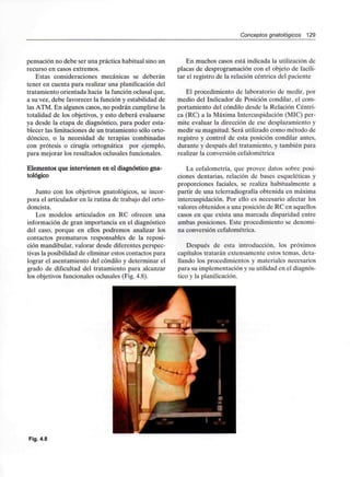 Conceptos gnatológicos 129
pensación no debe ser una práctica habitual sino un
recurso en casos extremos.
Estas consideraciones mecánicas se deberán
tener en cuenta para realizar una planificación del
tratamiento orientada hacia la función oclusal que,
a su vez, debe favorecer la función y estabilidad de
las ATM. En algunos casos, no podrán cumplirse la
totalidad de los objetivos, y esto deberá evaluarse
ya desde la etapa de diagnóstico, para poder esta-
blecer las limitaciones de un tratamiento sólo orto-
dóncico, o la necesidad de terapias combinadas
con prótesis o cirugía ortognática por ejemplo,
para mejorar los resultados oclusales funcionales.
Elementos que intervienen en el diagnóstico gna-
tológico
Junto con los objetivos gnatológicos, se incor-
pora el articulador en la rutina de trabajo del orto-
doncista.
Los modelos articulados en RC ofrecen una
información de gran importancia en el diagnóstico
del caso, porque en ellos podremos analizar los
contactos prematuros responsables de la reposi-
ción mandibular, valorar desde diferentes perspec-
tivas la posibilidad de eliminar estos contactos para
lograr el asentamiento del cóndilo y determinar el
grado de dificultad del tratamiento para alcanzar
los objetivos funcionales oclusales (Fig. 4.8).
En muchos casos está indicada la utilización de
placas de desprogramación con el objeto de facili-
tar el registro de la relación céntrica del paciente
El procedimiento de laboratorio de medir, por
medio del Indicador de Posición condilar, el com-
portamiento del cóndilo desde la Relación Céntri-
ca (RC) a la Máxima Intercuspidación (MIC) per-
mite evaluar la dirección de ese desplazamiento y
medir su magnitud. Será utilizado como método de
registro y control de esta posición condilar antes,
durante y después del tratamiento, y también para
realizar la conversióncefalométrica
La cefalometría, que provee datos sobre posi-
ciones dentarias, relación de bases esqueléticas y
proporciones faciales, se realiza habitualmente a
partir de una telerradiografía obtenida en máxima
intercuspidación. Por ello es necesario afectar los
valores obtenidos a una posición de RC en aquellos
casos en que exista una marcada disparidad entre
ambas posiciones. Este procedimiento se denomi-
na conversión cefalométrica.
Después de esta introducción, los próximos
capítulos tratarán extensamente estos temas, deta-
llando los procedimientos y materiales necesarios
para su implementación y su utilidad en el diagnós-
tico y la planificación.
Fig. 4.8
 