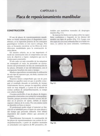 CAPITULO 5
Placa de reposicionamiento mandibular
CONSTRUCCIÓN
El uso de placas de reposicionamiento mandi-
bular en forma rutinaria para el diagnóstico orto-
dóncico, es la expresión práctica de los conceptos
gnatológicos vertidos en este nuevo enfoque. Por
esto, es frecuente encontrar en los libros de texto
diferentes modalidades para la construcción de
estas placas.
En nuestro criterio, no es tan importante el
modo de construcción sino el compromiso con una
serie de objetivos a lograr, cualquiera que sea la
técnica para construirla.
El uso cada vez más extendido de las máquinas
de estampado al vacío, ha permitido un acerca-
miento del profesional a la fase de construcción de
las placas, obviando el uso del laboratorio, con el
consiguiente beneficio de costo y tiempo.
Muchos especialistasrecomiendan lautilización
de este tipo de aparatos que, sin duda, cuentan con
grandes ventajas.
Nosotros hemos comprobado que son de gran
utilidad en aquellos casos en que es posible conse-
guir el resultado deseado en períodos de tiempo
relativamente breves, porque su superficie oclusal
suele ser muy delgada, y a pesar de la adición de
resinas acrílicas de autopolimerización, se rompe
con relativa facilidad.
Creemos preferible el uso de placas de despro-
gramación construidas con resinas de termopolime-
rización, porque permiten absorber errores del clí-
nico en el proceso de ajuste, debido al mayor
espesor y dureza de la resina. Por esta misma razón
su duración en boca es mayor.
El profesional podrá elegir el material en fun-
ción de su habilidad para el ajuste de estas placas y
del tiempo que pretenda utilizarla. Esto último
dependerá del cuadro clínico que presente el
paciente.
Describiremos brevemente la construcción de
las placas de reposicionamiento con resinas de ter-
mopolimerización, a partir de modelos montados
en articulador con registros de RC presuntiva, ob-
tenidos con maniobras manuales de desprogra-
mación (Fig. 5.1).
Se marcan los límites de la placa sobre las super-
ficies vestibulares y linguales de los dientes del
modelo con lápiz de grafito (Fig. 5.2). Luego, con
dos capas de cera rosa reblandecidas en el baño tér-
mico, se cubren las caras oclusales, vestibulares,
Fig. 5.1.
Fig. 5.2.
131
 