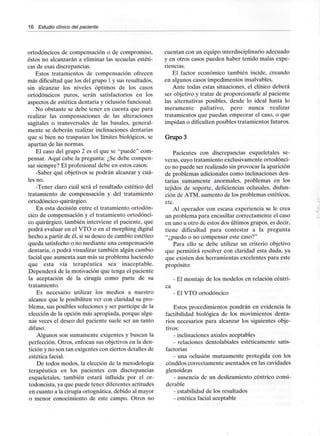 16 Estudio clínico del paciente
ortodóncicos de compensación o de compromiso,
éstos no alcanzarán a eliminar las secuelas estéti-
cas de esas discrepancias.
Estos tratamientos de compensación ofrecen
más dificultad que los del grupo 1 y susresultados,
sin alcanzar los niveles óptimos de los casos
ortodóncicos puros, serán satisfactorios en los
aspectos de estética dentaria y oclusión funcional.
No obstante se debe tener en cuenta que para
realizar las compensaciones de las alteraciones
sagitales o transversales de las básales, general-
mente se deberán realizar inclinaciones dentarias
que si bien no traspasan los límites biológicos, se
apartan de las normas.
El caso del grupo 2 es el que se "puede" com-
pensar. Aquí cabe la pregunta: ¿Se debe compen-
sar siempre? El profesional debe en estos casos:
-Saber qué objetivos se podrán alcanzar y cuá-
les no.
-Tener claro cuál será el resultado estético del
tratamiento de compensación y del tratamiento
ortodóncico-quirúrgico.
En esta decisión entre el tratamientoortodón-
cico de compensación y el tratamiento ortodónci-
co quirúrgico, también interviene el paciente, que
podrá evaluar en el VTO o en el morphing digital
hecho a partir de él, si su deseo de cambio estético
queda satisfecho o no mediante una compensación
dentaria, o podrá visualizar también algún cambio
facial que aumenta aun más su problema haciendo
que esta vía terapéutica sea inaceptable.
Dependerá de la motivación que tenga el paciente
la aceptación de la cirugía como parte de su
tratamiento.
Es necesario utilizar los medios a nuestro
alcance que le posibiliten ver con claridad su pro-
blema, sus posibles soluciones y ser partícipe de la
elección de la opción más apropiada, porque algu-
nas veces el deseo del paciente suele ser un tanto
difuso.
Algunos son sumamente exigentes y buscan la
perfección. Otros, enfocan sus objetivos en la den-
tición y no son tan exigentes con ciertos detalles de
estética facial.
De todos modos, la elección de la metodología
terapéutica en los pacientes con discrepancias
esqueletales, también estará influida por el or-
todoncista, ya que puede tener diferentesactitudes
en cuanto a la cirugía ortognática, debido al mayor
o menor conocimiento de este campo. Otros no
cuentan con un equipo interdisciplinario adecuado
y en otros casos pueden haber tenido malas expe-
riencias.
El factor económico también incide, creando
en algunos casos impedimentos insalvables.
Ante todas estas situaciones, el clínico deberá
ser objetivo y tratar de proporcionarle al paciente
las alternativas posibles, desde lo ideal hasta lo
meramente paliativo, pero nunca realizar
tratamientos que puedan empeorar el caso, o que
impidan o dificulten posibles tratamientos futuros.
GrupoS
Pacientes con discrepancias esqueletales se-
veras, cuyo tratamiento exclusivamente ortodónci-
co no puede ser realizado sin provocar la aparición
de problemas adicionales como inclinaciones den-
tarias sumamente anormales, problemas en los
tejidos de soporte, deficiencias oclusales, disfun-
ción de ATM. aumento de los problemas estéticos,
etc.
Al operador con escasa experiencia se le crea
un problema para encasillar correctamente el caso
en uno u otro de estos dos últimos grupos, es decir,
tiene dificultad para contestar a la pregunta
"¿puedo o no compensar este caso?"
Para ello se debe utilizar un criterio objetivo
que permitirá resolver con claridad esta duda, ya
que existen dos herramientas excelentes para este
propósito:
- El montaje de los modelos en relación céntri-
ca
- El VTO ortodóncico
Estos procedimientos pondrán en evidencia la
factibilidad biológica de los movimientos denta-
rios necesarios para alcanzar los siguientes obje-
tivos:
- inclinaciones axiales aceptables
- relaciones dentolabiales estéticamente satis-
factorias
- una oclusión mutuamente protegida con los
cóndilos correctamente asentados en lascavidades
glenoideas
- ausencia de un deslizamiento céntrico consi-
derable
- estabilidad de los resultados
- estética facial aceptable
 