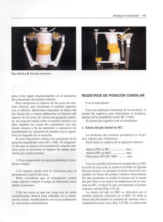 Montaje en articulador 145
Fig. 6.22 A y B: Montaje terminado.
para evitar algún desplazamiento en el momento
del cementado del modelo inferior.
Para compensar el espesor de las ceras de rela-
ción céntrica, que relacionan el modelo superior
con el inferior, deberemos aumentar la altura del
pin incisal dos a cuatro milímetros en función del
espesor de las ceras. Se coloca una pequeña colum-
na de escayola rápida sobre el modelo inferior y se
fijan también las ramas del articulador con una
banda elástica a fin de disminuir o minimizar las
posibilidades de variación de tamaño con la expan-
sión de fraguado de la escayola.
Es muy importante conocer las variaciones de la
posición mandibular entre RC y MIC. El diagnósti-
co del caso se basará en la posición de relación cén-
trica, pero es necesario el registro de ambas posi-
ciones por varias razones:
1. Para comprender con más profundidad el pro-
blema oclusal.
2. El registro inicial será la referencia para el
permanente control del caso.
Debe recordarse que el tratamiento tendrá
como objetivo reducir el rango de diferencia entre
ambas posiciones.
3. En los casos en que ese rango sea de cierta
consideración, deberá estar reflejado en la cefalo-
metría inicial, modificándola con el procedimiento
de conversión cefalométrica.
REGISTROS DE POSICIÓN CONDILAR
Con el articulador:
Una vez realizado el montaje de los modelos, se
toman los registros para determinar el desplaza-
miento de la mandíbula desde RC a MIC.
Se hacen dos registros con el articulador:
1. Altura del pin incisal en RC:
La medición del contacto prematuro es el pri-
mer registro que realizamos.
En la ficha se registra de la siguiente manera:
Altura PIN en RC: mm.
Altura PIN en MIC: mm.
Diferencia PIN RC-MIC: mm.
Con los cóndilos firmemente asegurados en RC,
se retira la cera azul, se suelta el tornillo de fijación
del pin incisal y se permite el cierre bucal del arti-
culador en busca del primer contacto interoclusal.
En este momento se realiza la lectura de la escala
del pin. Ésta es la altura en milímetros de la oclu-
sión en RC, es decir la que corresponde al primer
contacto oclusal (Fig. 6.23 A).
La altura del pin en MIC se obtendrá con el
modelo superior colocado en el MPI. Se mide la
altura del pin incisal en relación de máxima inter-
cuspidación (cera rosa) (Fig. 6.23 B). La diferencia
 