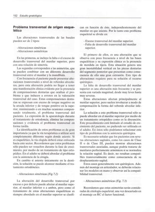 152 Estudio gnatológico
Problema transversal de origen esque-
lético
Las alteraciones transversales de las básales
pueden ser de 2 tipos:
-Alteraciones simétricas
-Alteraciones asimétricas
En las primeras, se incluye la falta o el exceso de
desarrollo transversal del maxilar superior, pero
con una relación de simetría.
Las segundas corresponden a las asimetrías, que
se pueden combinar con un diferente desarrollo
transversal entre el maxilar y la mandíbula.
Con frecuencia el paciente puede presentar alte-
raciones transversales a nivel de rebordes alveola-
res, pero esta alteración podría no llegar a tener
una manifestación clínica evidente por la presencia
de compensaciones dentarias que ocultan el pro-
blema y que inducen a errores en la valoración
transversal del caso. Estas compensaciones denta-
rias se expresan con exceso de torque negativo en
la arcada inferior y de torque positivo en la supe-
rior, minimizando o en muchas ocasiones compen-
sando totalmente, el problema transversal del
paciente. La expresión de la aparatología durante
el tratamiento de ortodoncia, elimina las compen-
saciones y evidencia el problema transversal en
forma tardía.
La identificación de estos problemas es de gran
importancia ya que la vía terapéutica a utilizar será
completamente diferente según donde asiente. Si
es esquelético, la vía elegida deberá estar enfocada
hacia este sector. Recordemos que estos problemas
sólo pueden ser resueltos durante la fase de creci-
miento, por medio de un tratamiento de tipo orto-
pédico. En el adulto se deberá abordar el problema
con la asistencia de la cirugía.
En cambio si asienta únicamente en la denti-
ción, la solución se puede alcanzar mediante el tra-
tamiento ortodóncico.
- Alteraciones simétricas (Fig 7.2)
La alteración del desarrollo transversal por
exceso o por defecto puede afectar al maxilar supe-
rior, al maxilar inferior o a ambos, pero como el
tratamiento de estas alteraciones esqueléticas es
siempre abordado en el maxilar superior se clasifi-
can en función de éste, independientemente del
maxilar en que asiente. Por lo tanto este problema
esqueletal se divide en:
- Exceso transversal del maxilar superior.
- Falta de desarrollo transversal del maxilar
superior.
El primero de ellos, es una alteración que se
observa con poca frecuencia a nivel de las bases
esqueléticas y su expresión clínica es la presencia
de mordida en tijera. Esta situación genera una
gran inestabilidad vertical en las piezas dentarias
del segmento posterior que presentan como conse-
cuencia de ello una gran extrusión. Este tipo de
alteraciones requiere para su solución el recurso
quirúrgico.
La falta de desarrollo transversal del maxilar
superior es una alteración más frecuente y se pre-
senta con variada magnitud, desde muy leves hasta
muy severas.
Estas alteraciones afectan principalmente al
maxilar superior, pero suelen involucrar a modo de
compensación la forma del reborde alveolar infe-
rior.
La solución a este problema transversal sólo se
puede abordar en el maxilar superior por medio de
un tratamiento ortopédico como es la disyunción.
Este procedimiento está limitado al estadio de cre-
cimiento del paciente, no pudiendo ser utilizada en
el adulto. En éstos sólo podríamos solucionar este
tipo de problemas con la asistencia quirúrgica.
Es necesario señalar que los pacientes con seve-
ras alteraciones sagitales, como los casos de Clase
II o de Clase III, pueden mostrar alteraciones
transversales asociadas, aunque podría tratarse de
maxilares perfectamente armónicos si se normaliza
la relación sagital. Es decir, no resultan compati-
bles transversalmente como consecuencia de su
desplazamiento sagital.
Estos casos generalmente son quirúrgicos. Ade-
más del montaje en articulador, se deberán relacio-
nar los modelos en mano y observar así la compati-
bilidad transversal.
- Alteraciones asimétricas (Fig. 7.3)
Recordamos que estas asimetrías serán conside-
radas de etiología esqueletal, una vez descartado en
el montaje en RC el factor funcional.
 