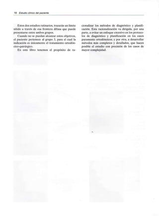 18 Estudio clínico del paciente
Estos dos estudios rutinarios, trazarán un límite cionalizar los métodos de diagnóstico y planifi-
nítido a través de esa frontera difusa que puede cación. Esta racionalización va dirigida, por una
presentarse entre ambos grupos. parte, a evitar un enfoque excesivo en los protoco-
Cuando no se puedan alcanzar estos objetivos, los de diagnóstico y planificación en los casos
el paciente pertenece al grupo 3, para el cual la puramente ortodóncicos; y por otra, a desarrollar
indicación es únicamente el tratamiento ortodón- métodos más completos y detallados, que hacen
cico-quirúrgico. posible el estudio con precisión de los casos de
En este libro tenemos el propósito de ra- mayor complejidad.
 