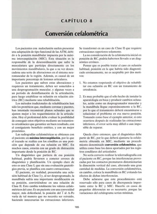 C A P I T U L O 8
Conversión cefalométrica
Los pacientes con maloclusión suelen presentar
una adaptación de tipo funcional de las ATM, debi-
do a la posición mandibular impuesta por la máxi-
ma intercuspidación (MIC). Esta situación es la
responsable de la descoordinación que sufre la
musculatura que participa directamente en los
movimientos mandibulares,la que a su vez desen-
cadena una serie de alteraciones en el sistema neu-
romuscular de la región. Además, es causal de un
importante porcentaje de lesiones articulares.
Los pacientes que sufren estas alteraciones y
requieren un tratamiento, deben ser sometidos a
una desprogramación muscular, y algunas veces a
un período de desinflamación de la articulación,
para luego estabilizar su oclusión en relación cén-
trica (RC) mediante una rehabilitación.
Los métodos tradicionales de rehabilitación han
sido los protéticos que, mediante coronas y puentes,
han intentado reconstruir planos oclusales que se
ajusten mejor a los requerimientos de la articula-
ción. Hoy el profesional debe evaluar la posibilidad
de conseguir estos objetivosmediante un tratamien-
to ortodóncico que garantice un buen resultado, con
el consiguiente beneficio estético, y con un mejor
pronóstico.
Las radiografías cefalométricas se obtienen con
el paciente en máxima intercuspidación,por lo que
el trazado se realiza con los cóndilos en una posi-
ción que depende de esa oclusión en MIC. En
muchos casos, estarán con un grado de distracción
importante desde la posición de RC.
Un diagnóstico que partiera de esa posición
habitual, podría llevarnos a cometer errores de
diagnóstico y planificación. Un ejemplo claro de
esto es una Clase I, que sin una evaluación gnatoló-
gica previa, se planifica con cuatro extracciones.
El paciente, en realidad, presentaba una oclu-
sión habitual de Clase I y, al ser desprogramado, la
mandíbula sufría una importante modificación en
su posición, convirtiéndose en una relación de
Clase II. Esto cambia totalmente los valores cefalo-
métricos del caso. Es un paciente con una convexidad
mayor, más dolicofacial, la posición del 1 al A-Po
varía de tal manera que no necesita ser retruido,
haciendo innecesarias las extracciones inferiores.
Se transformó en un caso de Clase II que requiere
extracciones superiores solamente.
La no consideración de la cefalometría inicial en
posición de RC, podría habernos llevado a un diag-
nóstico erróneo.
Pensar que es posible tratar el caso en oclusión
habitual, posición en la que habría sido diagnosti-
cado erróneamente, no es aceptable por dos moti-
vos:
1. No estamos respetando el objetivo de rehabili-
tar esa oclusión en RC con un tratamiento de
ortodoncia.
2. Es muy probable que el sólo hecho de instalar la
aparatología en boca y producir cambios oclusa-
les, actúe como un desprogramador muscular y
la mandíbula llegue espontáneamente a la RC,
por lo que el tratamiento deberá encaminarse a
solucionar el problema en esa nueva posición.
Tomando como base el ejemplo anterior, si esto
ocurriera después de realizadas las extracciones
inferiores, el error sería muy difícil o aun impo-
sible de reparar.
Queda claro entonces, que el diagnóstico debe
partir de RC, por lo que deberá ajustarse la cefalo-
metría obtenida en MIC, mediante un procedi-
miento denominado conversión cefalométrica, que
utiliza como base los datos aportados por los regis-
tros condilares del articulador.
No sería correcto realizar la telerradiografía con
el paciente en RC, porque las interferencias provo-
cadas por los contactos prematuros distorsionarían
la dimensión vertical del caso, alterando una gran
cantidad de medidas. La conversión cefalométrica,
en cambio, coloca la mandíbula en RC evitando los
efectos de dichas interferencias.
Debe aclararse que este procedimiento está
reservado sólo para casos de discrepancia impor-
tante entre la RC y MIC. Hacerlo en casos de
pequeñas diferencias no es necesario, porque las
variaciones del cefalograma serían mínimas.
165
 