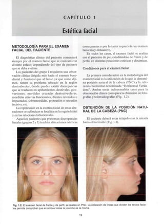 C A P I T U L O 1
Estética facial
METODOLOGÍA PARA EL EXAMEN
FACIAL DEL PACIENTE
El diagnóstico clínico del paciente comenzará
siempre por el examen facial, que se realizará con
distinto énfasis dependiendo del tipo de paciente
que se deba evaluar.
Los pacientes del grupo 1 requieren una obser-
vación clínica dirigida más hacia el examen buco-
dental y funcional que al facial, ya que como diji-
mos, tienen su problema ubicado en la región
dentoalveolar, donde pueden existir discrepancias
que se traducen en apiñamientos, desniveles, giro-
versiones, mordidas cruzadas dentoalveolares,
mordidas abiertas funcionales, dientes retenidos o
impactados, sobremordidas, protrusión o retrusión
incisiva, etc.
La repercusión en la estética facial de estas alte-
raciones ortodóncicas se focaliza en la región labial
y en las relaciones labiodentales.
Aquellos pacientes que presentan discrepancias
básales (grupos 2 y 3) tendrán alteraciones estéticas
consecuentes y por lo tanto requerirán un examen
facial muy exhaustivo.
En todos los casos, el examen facial se realiza
con el paciente de pie, estudiándolo de frente y de
perfil, en distintas posiciones estáticas y dinámicas.
Condiciones para el examen facial
La primera consideración en la metodología del
examen facial es la utilización de lo que se denomi-
na posición natural de la cabeza (PNC) y la refe-
rencia horizontal denominada "Horizontal Verda-
dera". Ambas serán indispensables tanto para la
observación clínica como para la obtención de foto-
grafías y telerradiografías (Fig. 1.2).
OBTENCIÓN DE LA POSICIÓN NATU-
RAL DE LA CABEZA (PNC)
El paciente deberá estar relajado con la mirada
hacia el horizonte (Fig. 1.3).
Fig. 1.2: El examen facial de frente y de perfil, se realiza en PNC. La utilización de líneas que dividen los tercios facia-
les permite comprobar que en ambas vistas la posición es la misma.
19
 