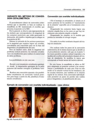 Conversión cefalométríca 169
VARIANTE DEL MÉTODO DE CONVER-
SIÓN CEFALOMÉTRÍCA
El procedimiento clásico de conversión cefalo-
métrica que se describió, se basa en reubicar la
mandíbula en RC manteniendo el overbite que
presenta el paciente en la MIC.
Por lo general, se observa una superposición de
los molares que correspondería a la magnitud de
los contactos posteriores que están generando la
distracción del cóndilo e impiden que se ubique en
la posición de RC.
Obtener la intrusión de los sectores posteriores
en la magnitud que requiere lograr ese overbite,
convalidaría esta conversión para ser la base del
diagnóstico y la planificación del caso.
Pero en muchos casos, dada la magnitud del
problema vertical posterior, los métodos ortodón-
cicos son insuficientes para realizar al control total
de dicho problema.
Las posibilidades en este caso son:
-Recurir a un tratamiento ortodóncico-quirúrgi-
co, donde la impactación quirúrgica de la parte
posterior del maxilar corregirá el problema verti-
cal.
-Realizar una conversión ajustada a las posibili-
dades ortodóncicas de corrección vertical poste-
rior, para luego, a partir de ella, planificar el trata-
miento ortodóncico.
Conversión con overbite individualizado
l-En el montaje en articulador, se simula en el
sector posterior de los modelos el "asentamiento
de la oclusión" esperable con el tratamiento orto-
dóncico:
-Desgastando los contactos hasta lograr una
relación cúspide-fosa en los casos en que hay ini-
cialmente una oclusión cúspide a cúspide
-Desgastando las cúspides en la medida que
podrán ser intruidas al corregir torques
2-Se mide el overbite resultante después del tra-
bajo de simulación
3-Se realizan todos los pasos de la conversión
cefalométrica de la misma manera que se detalló en
el procedimiento anterior, solo que en el punto 7,
los trazos paralelos al plano oclusal responden a la
medida del overbite del articulador después del tra-
bajo de simulación. Se modifica la marca que
corresponde al borde incisal del incisivo inferior.
De esta forma, la mandíbula se ubica en RC
pero adaptando su posición vertical a las caracte-
rísticas y posibilidades de cada caso. Esto no sólo
incide en la relación vertical de los maxilares y de
las arcadas dentarias, sino también en la relación
sagital de los mismos. Esta conversión individuali-
zada permitirá un punto de partida más realista
para el diagnóstico y la planificación del caso.
Ejemplo de conversión con overbite individualizado - caso clínico
Fig. 8.8: Paciente MFD.
 