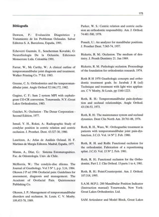 175
Bibliografía
Dawson, P.: Evaluación Diagnóstico y
Tratamiento de los Problemas Oclusales. Salvat
Editores S. A. Barcelona, España, 1991.
Echeverri Guzmán, E., Sencherman Kovalski, G:
Neurofiiología De la Oclusión. Ediciones
Monserrate Ltda. Colombia 1991.
Parrar, W., Me Carthy, W.: A clinical outline of
temporomandibular joint diagnosis and treatment.
Walker Printing Co. 7° Ed. 1983.
Greene, C. S.: Orthodontics and the temporoman-
dibular joint. Angle Orthod 52:166,172, 1982.
Gugino, C. F.: Sam 2 system MPI with cephalo-
gram CO-CR conversión. Tonawanda. N.Y.:Great
Lakes Orthodontics, 1983.
Guichet, N.: Occlusion - The Denar Corporation -
Second Edition, 1977.
Ismail, Y. H., Rokni, A.: Radiographic Study of
condylar position in centric relation and centric
occlusion. J. Prosthet. Dent. 43:327-30,1980.
Lauritzen, A.: Atlas de Análisis Oclusal. H. F.
Martines de Murgía Editores. Madrid, España, 1977.
Manns, A., Díaz, G.: Sistema Estomatognático.
Fac. de Odontología. Univ. de Chile.
McHorris, W.: The condyle-disc dilema. The
Journal of Gnathology. Vol 3 N° 1, p.p. 3,16, 1984.
Okeson J P ed 1996 Orofacial pain: Guidelines for
assessment, diagnosis and management. The
Academt of Orofacial Pain. Quintessence
Publishing Co.
Okeson, J. P.: Management of temporomandibular
disorders and occlusion. St. Louis. C. V. Mosby.
109,453-78, 1989.
Parker, W. S.: Centric relation and centric occlu-
sion an orthodontic responsibility. Am. J. Orthod.
74:481-500,1978.
Posselt, U.: An analyzer for mandibular positions.
J. Prosthet Dent. 7:365-74,1957.
Ricketts, R. M.: Occlusion. The médium of den-
tistry. J. Prosth Dentistry 21. Jan 1969.
Ricketts, R. M.: Pathologic occlusion. Proceedings
of the foundation for orthodontics research. 1974.
Roth R H 1970 Gnathologic concepts and ortho-
dontic treatment goals. In: Jarabak J R (ed)
Technique and treatment with light wire applian-
ces. C V Mosby, St Louis, pp 1160-1223.
Roth, R. H.: Temporomandibular pain-dysfunc-
tion and occlusal relationships. Angle Orthod.
43:136-53, 1973.
Roth, R. H.: The maintenance system and occlusal
dynamics. Dent Clin North Am. 20:761-88, 1976.
Roth, R. H., Ware, W.: Orthognathic treatment in
patients with temporomandibular joint pain-dys-
function. J.C.O. Vol. 14 N° 2. Feb. 1980.
Roth, R. H. and Rolfs: Functional occlusion for
the orthodontist. Fabrication of a repositioning
splint. J.C.O. Vol. 15 N° 2. Feb. 1981.
Roth, R. H.: Functional occlusion for the Ortho-
dontist, Part I. J. Clin Orthod. 15:parts 1to 4, 1981.
Roth, R. H.: Point/Counterpoint. Am. J. Orthod.
107:318, 1995.
S.A.M.-M.P.I.: 200 Mandibular Position Indicator
(Instruction manual) Tonawanda, New York:
Great Lakes Orthodontics. Ltd.
SAM Articulator and Model Block, Great Lakes
 