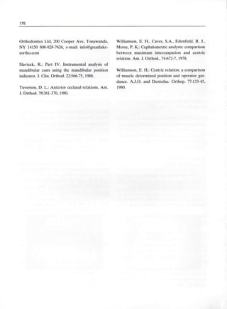 176
Orthodontics Ltd, 200 Cooper Ave, Tonawanda, Williamson, E. H., Caves, S.A., Edenfield, R. J.,
NY 14150 800-828-7626, e-mail: info@greatlake- Morse, P. K.: Cephalometric analysis: comparison
sortho.com between máximum intercuspation and centric
relation. Am. J. Orthod., 74:672-7, 1978.
Slavicek, R.: Part IV. Instrumental analysis of
mandibular casts using the mandibular position Williamson, E. H.: Centric relation: a comparison
indicator. J. Clin. Orthod. 22:566-75, 1988. of muscle determined position and operator gui-
dance. A.J.O. and Dentofac. Orthop. 77:133-45,
Tuverson, D. L.: Anterior occlusal relations. Am. 1980.
J. Orthod. 78:361-370, 1980.
 