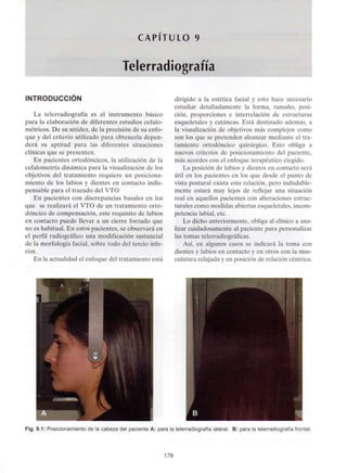 CAPITULO 9
Telerradiografía
INTRODUCCIÓN
La telerradiografía es el instrumento básico
para la elaboración de diferentes estudios cefalo-
métricos. De su nitidez, de la precisión de su enfo-
que y del criterio utilizado para obtenerla depen-
derá su aptitud para las diferentes situaciones
clínicas que se presenten.
En pacientes ortodóncicos, la utilización de la
cefalometría dinámica para la visualización de los
objetivos del tratamiento requiere un posiciona-
miento de los labios y dientes en contacto indis-
pensable para el trazado del VTO
En pacientes con discrepancias básales en los
que se realizará el VTO de un tratamiento orto-
dóncico de compensación, este requisito de labios
en contacto puede llevar a un cierre forzado que
no es habitual.En estos pacientes, se observará en
el perfil radiográfico una modificaciónsustancial
de la morfología facial, sobre todo del tercio infe-
rior.
En la actualidad el enfoque del tratamiento está
dirigido a la estética facial y esto hace necesario
estudiar detalladamente la forma, tamaño, posi-
ción, proporciones e interrelación de estructuras
esqueletales y cutáneas. Está destinado además, a
la visualización de objetivos más complejos como
son los que se pretenden alcanzar mediante el tra-
tamiento ortodóncico quirúrgico. Esto obliga a
nuevos criterios de posicionamiento del paciente,
más acordes con el enfoque terapéutico elegido.
La posición de labios y dientes en contacto será
útil en los pacientes en los que desde el punto de
vista postural exista esta relación, pero indudable-
mente estará muy lejos de reflejar una situación
real en aquellos pacientes con alteraciones estruc-
turales como modidas abiertas esqueletales, incom-
petencia labial, etc.
Lo dicho anteriormente, obliga al clínico a ana-
lizar cuidadosamente al paciente para personalizar
las tomas telerradiográficas.
Así, en algunos casos se indicará la toma con
dientes y labios en contacto y en otros con la mus-
culatura relajada y en posición de relación céntrica.
Fig. 9.1: Posicionamiento de la cabeza del paciente A: para la telerradiografíalateral. B: para la telerradiografíafrontal.
179
 