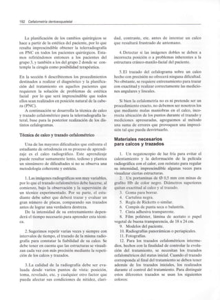 192 Cefalometría dentoesqueletal
La planificación de los cambios quirúrgicos se
hace a partir de la estética del paciente, por lo que
resulta imprescindible obtener la telerradiografía
en PNC en todos los pacientes quirúrgicos. Esta-
mos refiriéndonos entonces a los pacientes del
grupo 3, y también a los del grupo 2 donde se con-
temple la cirugía corno posibilidad terapéutica.
En la sección 6 describiremos los procedimientos
destinados a realizar el diagnóstico y la planifica-
ción del tratamiento en aquellos pacientes que
requieren la solución de problemas de estética
facial por lo que será imprescindible que todos
ellos sean realizados en posición natural de la cabe-
za (PNC).
A continuación se desarrolla la técnica de calco
y trazado cefalométrico para la telerradiografía la-
teral, base para la posterior realización de los dis-
tintos cefalogramas.
Técnica de calco y trazado cefalométrico
Una de las mayores dificultades que enfrenta el
estudiante de ortodoncia en su proceso de aprendi-
zaje es el calco radiográfico. Este aprendizaje
puede resultar sumamente lento, tedioso y plantea
un sinnúmero de dificultades si no se observa una
metodología coherente y estricta.
1.Las imágenes radiográficasson muy variables,
por lo que el trazado cefalométrico debe hacerse, al
comienzo, bajo la observación y la supervisión de
un técnico experimentado. Por su parte, el estu-
diante debe saber que deberá trazar y evaluar un
gran número de placas, comparando sus trazados
antes de lograr una verdadera destreza.
De la intensidad de su entrenamiento depen-
derá el tiempo necesario para aprender esta técni-
ca.
2. Sugerimos repetir varias veces y siempre con
intervalos de tiempo, el trazado de la misma radio-
grafía para constatar la fiabilidad de su calco. Se
debe tener en cuenta que las estructuras sevisuali-
zan cada vez con más precisión mediante la repeti-
ción de los calcos y trazados.
3. La calidad de la radiografía debe ser eva-
luada desde varios puntos de vista: posición,
toma, revelado, etc. y cualquier otro factor que
pueda afectar sus condiciones de nitidez, clari-
dad, contraste, etc. antes de intentar un calco
que resultará frustrado de antemano.
4. Detectar si las imágenes dobles se deben a
incorrecta posición o a problemas inherentes a la
estructura cráneo-maxilo-facialdel paciente.
5. El trazado del cefalograma sobre un calco
hecho con precisión no ofrecerá ningunadificultad.
No obstante, se requiere entrenamiento para trazar
con exactitud y realizar correctamente las medicio-
nes angulares y lineales.
Si bien la cefalometría no es ni pretende ser un
procedimiento exacto, no debemos ser nosotros los
que mediante malas maniobras en el calco, inco-
rrecta ubicación de los puntos durante el trazado y
mediciones apresuradas, agreguemos al método
una suma de errores que provoquen una impreci-
sión tal que pueda desvirtuarlo.
Materiales necesarios
para calcos y trazados
1. Un negatoscopio de luz fría para evitar el
calentamiento y la deformación de la película
radiográfica con el calor, con reóstato para regular
su intensidad, imprescindible algunas veces para
visualizar ciertas estructuras.
2. Un portaminas de 0 0.5 mm con minas de
grafito Hb de color negro. Diámetros superiores
quitan exactitud al calco y al trazado.
3. Goma para borrar.
4. Cartulina negra.
5. Regla de Ricketts o similar.
6. Compás de punta seca o balustrín.
7. Cinta adhesiva transparente.
8. Film poliéster, lámina de acetato o papel
vegetal de buena transparencia, de 18 x 24 cm.
9. Modelos del paciente.
10. Radiografías panorámicas o periapicales.
11. Fotografías.
12. Para los trazados cefalométricos interme-
dios, hechos con la finalidad de controlar la evolu-
ción del tratamiento, se necesitan los trazados
cefalométricos del status inicial. Cuando el trazado
corresponda al final del tratamiento se deben tener
además de los trazados iniciales, los realizados
durante el control del tratamiento. Para distinguir
estos diferentes trazados se usan los siguientes
colores:
 