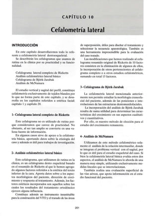 CAPITULO 10
Cefalometría lateral
INTRODUCCIÓN
En este capítulo desarrollaremos todo lo refe-
rente a cefalometría lateral dentoesqueletal.
Se describirán los cefalogramas que usamos de
rutina en la clínica por su practicidad y su funcio-
nalidad.
Cefalograma lateral completo de Ricketts
Análisis cefalométrico lateral básico
Cefalograma de Bjórk-Jarabak
Análisis de McNamara
El estudio vertical y sagital del perfil, constituye
cefalometría exclusivamentede tejidos blandos por
lo que no forma parte de este capítulo, y se desa-
rrolla en los capítulos referidos a estética facial:
capítulo 1 y capítulo 20.
1- Cefalograma lateral completo de Ricketts
Este Cefalograma no es utilizado de rutina por-
que consideramos que carece de practicidad. No
obstante, al ser tan amplio se convierte en una va-
liosa fuente de información.
En algunos casos sirve de apoyo a la cefalome-
tría básica, aportando datos sobre la etiología del
caso y además es útil para trabajos de investigación.
2- Análisis cefalométrico lateral básico
Este Cefalograma, que utilizamos de rutina en la
clínica, es un Cefalograma dentó esqueletal basado
en el resumido de Ricketts al que le hemos agrega-
do algunos factores referidos a la estética del tercio
inferior de la cara. Aporta datos sobre a los aspec-
tos morfológicos del paciente, dirección de creci-
miento y respuesta al tratamiento. Además, los fac-
tores estéticos incorporados son aquellos sobre los
cuales los resultados del tratamiento ortodóncico
ejercen algunainfluencia.
Constituye además un instrumento insustituible
para la construcción del VTO y el trazado de las áreas
de superposición, útiles para diseñar el tratamiento y
seleccionar la secuencia aparatológica. También es
una herramienta imprescindible para la evaluación
del caso tratado.
Las modificaciones que hemos realizado al cefa-
lograma resumido original de Ricketts de 10 facto-
res consisten en la eliminación de algunos de ellos,
la incorporación de otros pertenecientes al cefalo-
grama completo o a otros estudios cefalométricos,
sumando en total 15 factores.
3- Cefalograma de Bjórk-Jarabak
La cefalometría lateral mencionada anterior-
mente nos permite estudiar la morfologíacraneofa-
cial del paciente, además de las posiciones e inte-
rrelaciones de las estructuras dentomaxilofaciales.
La incorporación del análisis de Bjórk-Jarabak
resulta de suma utilidad para determinar las carac-
teristicas del crecimiento en sus aspectos cualitati-
vos y cuantitativos.
Por ello, es nuestro método de elección para el
estudio del crecimiento remanente.
4- Análisis de McNamara
Utilizamos de este método cefalométrico sola-
mente el análisis de la relación intermaxilar, donde
se integran el problema vertical con el sagital, por
lo que es útil para el estudio esqueletal del caso. Si
bien la cefalometría lateral básica evalúa estos dos
aspectos, el análisis de McNamara lo aborda de una
manera muy simple, utilizando exclusivamente me-
didas lineales que se interrelacionan.
También realiza una evaluación superficial de
las vías aéreas, que apota informanción en el estu-
dio funcional del paciente.
201
 